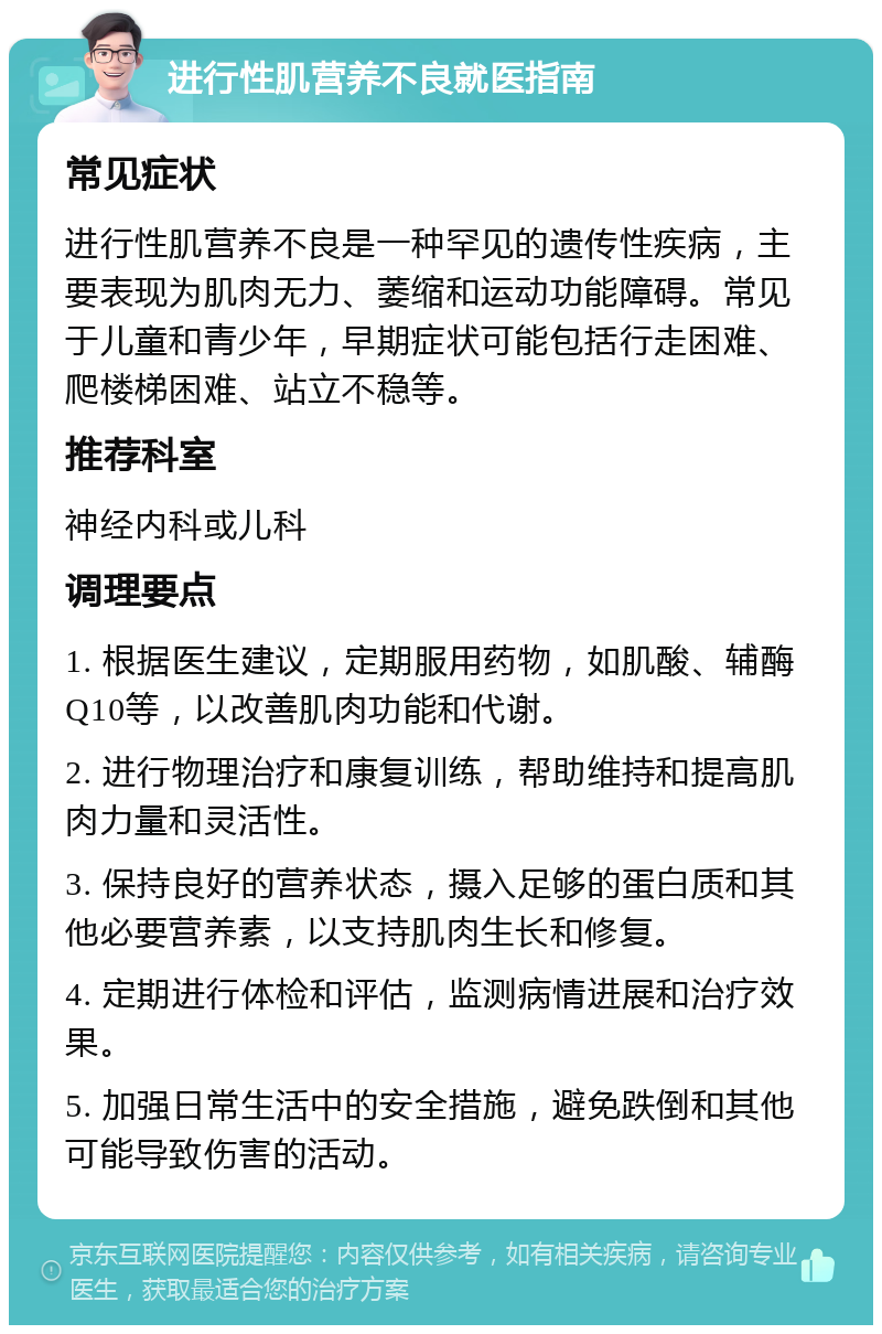 进行性肌营养不良就医指南 常见症状 进行性肌营养不良是一种罕见的遗传性疾病，主要表现为肌肉无力、萎缩和运动功能障碍。常见于儿童和青少年，早期症状可能包括行走困难、爬楼梯困难、站立不稳等。 推荐科室 神经内科或儿科 调理要点 1. 根据医生建议，定期服用药物，如肌酸、辅酶Q10等，以改善肌肉功能和代谢。 2. 进行物理治疗和康复训练，帮助维持和提高肌肉力量和灵活性。 3. 保持良好的营养状态，摄入足够的蛋白质和其他必要营养素，以支持肌肉生长和修复。 4. 定期进行体检和评估，监测病情进展和治疗效果。 5. 加强日常生活中的安全措施，避免跌倒和其他可能导致伤害的活动。