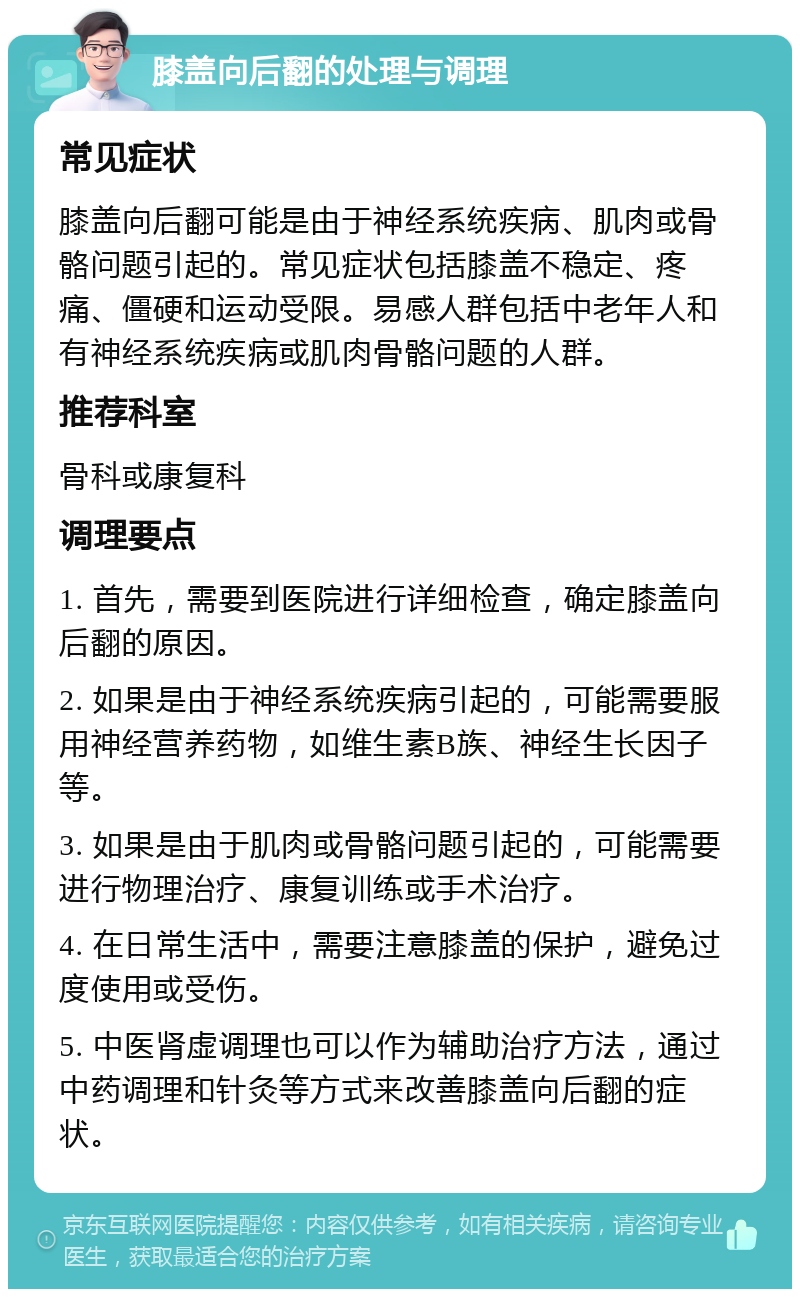 膝盖向后翻的处理与调理 常见症状 膝盖向后翻可能是由于神经系统疾病、肌肉或骨骼问题引起的。常见症状包括膝盖不稳定、疼痛、僵硬和运动受限。易感人群包括中老年人和有神经系统疾病或肌肉骨骼问题的人群。 推荐科室 骨科或康复科 调理要点 1. 首先，需要到医院进行详细检查，确定膝盖向后翻的原因。 2. 如果是由于神经系统疾病引起的，可能需要服用神经营养药物，如维生素B族、神经生长因子等。 3. 如果是由于肌肉或骨骼问题引起的，可能需要进行物理治疗、康复训练或手术治疗。 4. 在日常生活中，需要注意膝盖的保护，避免过度使用或受伤。 5. 中医肾虚调理也可以作为辅助治疗方法，通过中药调理和针灸等方式来改善膝盖向后翻的症状。