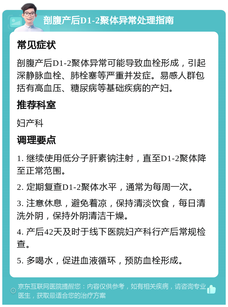 剖腹产后D1-2聚体异常处理指南 常见症状 剖腹产后D1-2聚体异常可能导致血栓形成，引起深静脉血栓、肺栓塞等严重并发症。易感人群包括有高血压、糖尿病等基础疾病的产妇。 推荐科室 妇产科 调理要点 1. 继续使用低分子肝素钠注射，直至D1-2聚体降至正常范围。 2. 定期复查D1-2聚体水平，通常为每周一次。 3. 注意休息，避免着凉，保持清淡饮食，每日清洗外阴，保持外阴清洁干燥。 4. 产后42天及时于线下医院妇产科行产后常规检查。 5. 多喝水，促进血液循环，预防血栓形成。