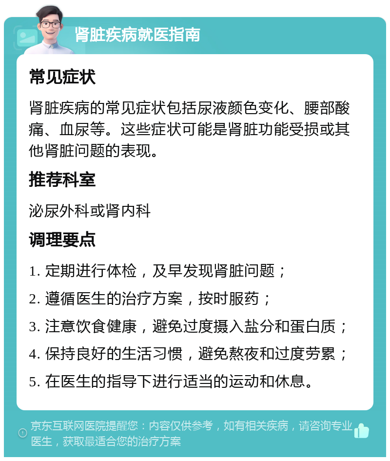 肾脏疾病就医指南 常见症状 肾脏疾病的常见症状包括尿液颜色变化、腰部酸痛、血尿等。这些症状可能是肾脏功能受损或其他肾脏问题的表现。 推荐科室 泌尿外科或肾内科 调理要点 1. 定期进行体检，及早发现肾脏问题； 2. 遵循医生的治疗方案，按时服药； 3. 注意饮食健康，避免过度摄入盐分和蛋白质； 4. 保持良好的生活习惯，避免熬夜和过度劳累； 5. 在医生的指导下进行适当的运动和休息。