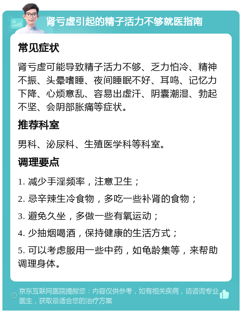 肾亏虚引起的精子活力不够就医指南 常见症状 肾亏虚可能导致精子活力不够、乏力怕冷、精神不振、头晕嗜睡、夜间睡眠不好、耳鸣、记忆力下降、心烦意乱、容易出虚汗、阴囊潮湿、勃起不坚、会阴部胀痛等症状。 推荐科室 男科、泌尿科、生殖医学科等科室。 调理要点 1. 减少手淫频率，注意卫生； 2. 忌辛辣生冷食物，多吃一些补肾的食物； 3. 避免久坐，多做一些有氧运动； 4. 少抽烟喝酒，保持健康的生活方式； 5. 可以考虑服用一些中药，如龟龄集等，来帮助调理身体。