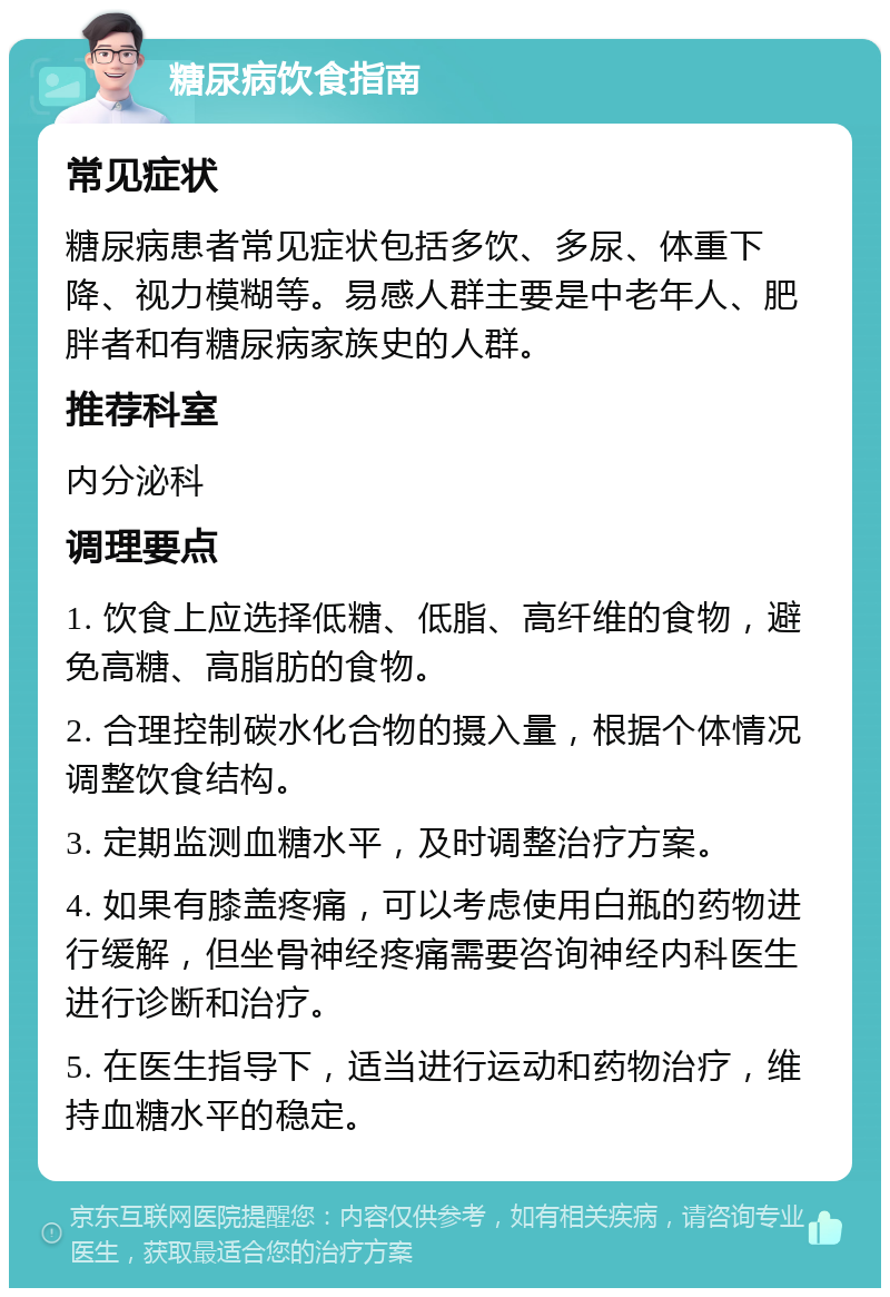 糖尿病饮食指南 常见症状 糖尿病患者常见症状包括多饮、多尿、体重下降、视力模糊等。易感人群主要是中老年人、肥胖者和有糖尿病家族史的人群。 推荐科室 内分泌科 调理要点 1. 饮食上应选择低糖、低脂、高纤维的食物，避免高糖、高脂肪的食物。 2. 合理控制碳水化合物的摄入量，根据个体情况调整饮食结构。 3. 定期监测血糖水平，及时调整治疗方案。 4. 如果有膝盖疼痛，可以考虑使用白瓶的药物进行缓解，但坐骨神经疼痛需要咨询神经内科医生进行诊断和治疗。 5. 在医生指导下，适当进行运动和药物治疗，维持血糖水平的稳定。