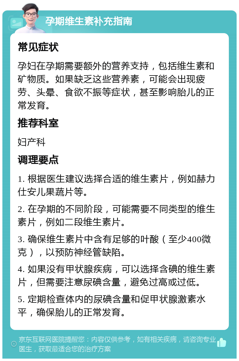 孕期维生素补充指南 常见症状 孕妇在孕期需要额外的营养支持，包括维生素和矿物质。如果缺乏这些营养素，可能会出现疲劳、头晕、食欲不振等症状，甚至影响胎儿的正常发育。 推荐科室 妇产科 调理要点 1. 根据医生建议选择合适的维生素片，例如赫力仕安儿果蔬片等。 2. 在孕期的不同阶段，可能需要不同类型的维生素片，例如二段维生素片。 3. 确保维生素片中含有足够的叶酸（至少400微克），以预防神经管缺陷。 4. 如果没有甲状腺疾病，可以选择含碘的维生素片，但需要注意尿碘含量，避免过高或过低。 5. 定期检查体内的尿碘含量和促甲状腺激素水平，确保胎儿的正常发育。