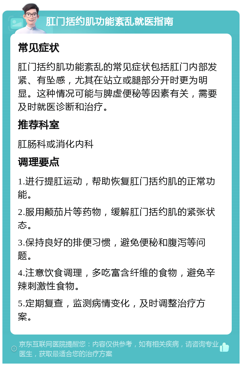 肛门括约肌功能紊乱就医指南 常见症状 肛门括约肌功能紊乱的常见症状包括肛门内部发紧、有坠感，尤其在站立或腿部分开时更为明显。这种情况可能与脾虚便秘等因素有关，需要及时就医诊断和治疗。 推荐科室 肛肠科或消化内科 调理要点 1.进行提肛运动，帮助恢复肛门括约肌的正常功能。 2.服用颠茄片等药物，缓解肛门括约肌的紧张状态。 3.保持良好的排便习惯，避免便秘和腹泻等问题。 4.注意饮食调理，多吃富含纤维的食物，避免辛辣刺激性食物。 5.定期复查，监测病情变化，及时调整治疗方案。