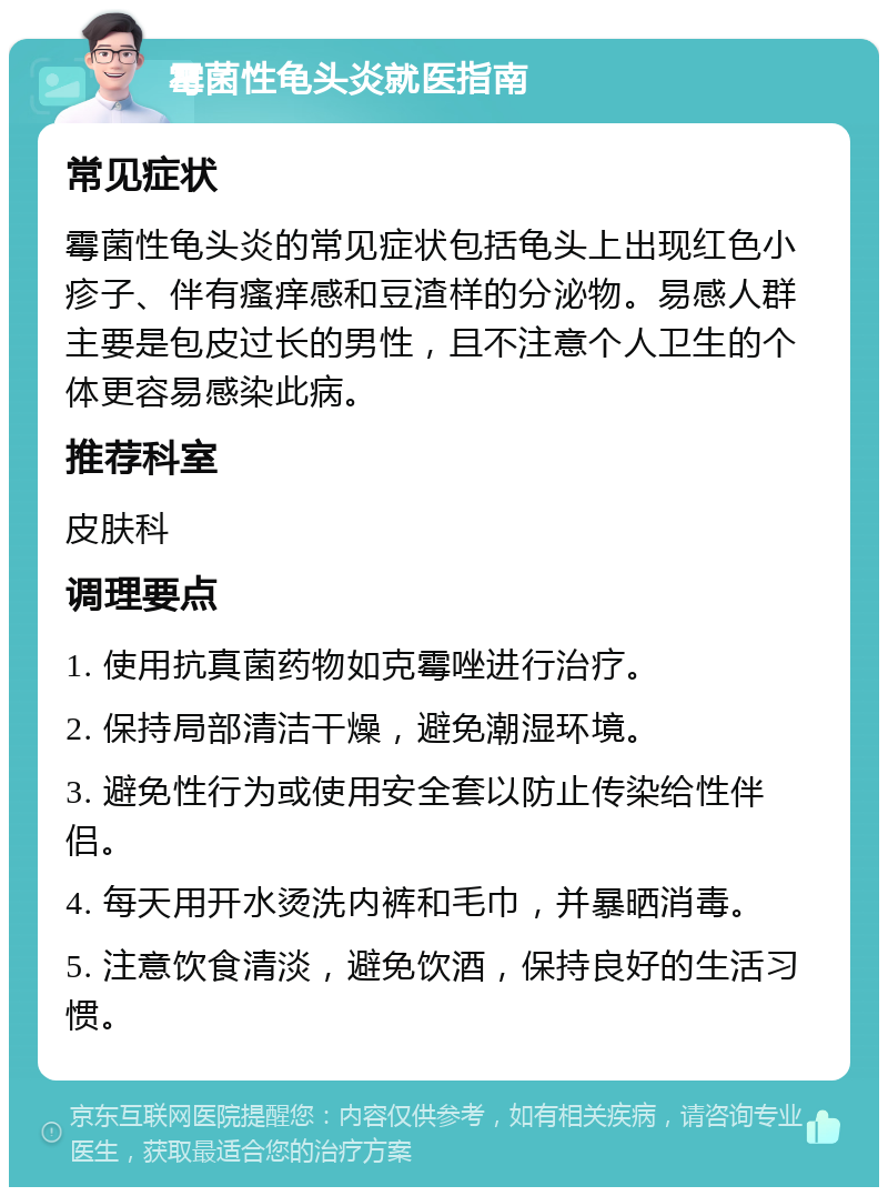 霉菌性龟头炎就医指南 常见症状 霉菌性龟头炎的常见症状包括龟头上出现红色小疹子、伴有瘙痒感和豆渣样的分泌物。易感人群主要是包皮过长的男性，且不注意个人卫生的个体更容易感染此病。 推荐科室 皮肤科 调理要点 1. 使用抗真菌药物如克霉唑进行治疗。 2. 保持局部清洁干燥，避免潮湿环境。 3. 避免性行为或使用安全套以防止传染给性伴侣。 4. 每天用开水烫洗内裤和毛巾，并暴晒消毒。 5. 注意饮食清淡，避免饮酒，保持良好的生活习惯。