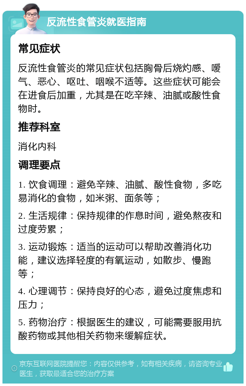 反流性食管炎就医指南 常见症状 反流性食管炎的常见症状包括胸骨后烧灼感、嗳气、恶心、呕吐、咽喉不适等。这些症状可能会在进食后加重，尤其是在吃辛辣、油腻或酸性食物时。 推荐科室 消化内科 调理要点 1. 饮食调理：避免辛辣、油腻、酸性食物，多吃易消化的食物，如米粥、面条等； 2. 生活规律：保持规律的作息时间，避免熬夜和过度劳累； 3. 运动锻炼：适当的运动可以帮助改善消化功能，建议选择轻度的有氧运动，如散步、慢跑等； 4. 心理调节：保持良好的心态，避免过度焦虑和压力； 5. 药物治疗：根据医生的建议，可能需要服用抗酸药物或其他相关药物来缓解症状。