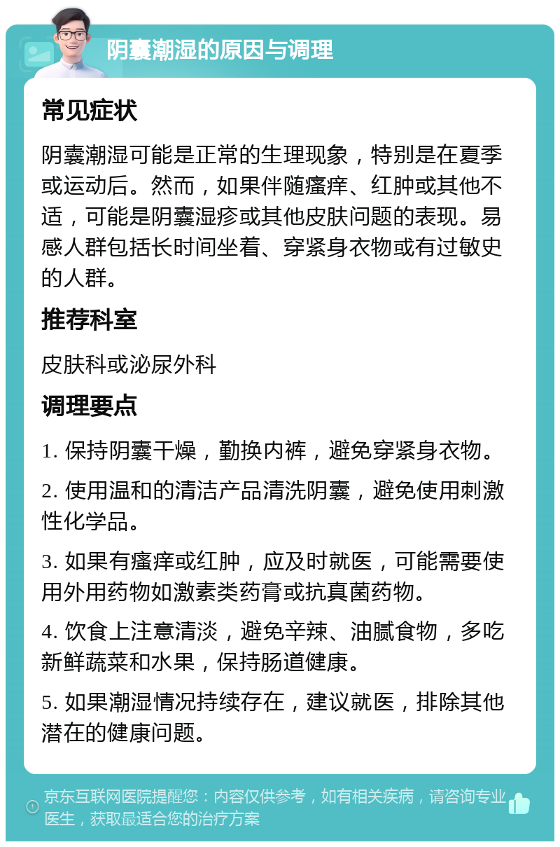 阴囊潮湿的原因与调理 常见症状 阴囊潮湿可能是正常的生理现象，特别是在夏季或运动后。然而，如果伴随瘙痒、红肿或其他不适，可能是阴囊湿疹或其他皮肤问题的表现。易感人群包括长时间坐着、穿紧身衣物或有过敏史的人群。 推荐科室 皮肤科或泌尿外科 调理要点 1. 保持阴囊干燥，勤换内裤，避免穿紧身衣物。 2. 使用温和的清洁产品清洗阴囊，避免使用刺激性化学品。 3. 如果有瘙痒或红肿，应及时就医，可能需要使用外用药物如激素类药膏或抗真菌药物。 4. 饮食上注意清淡，避免辛辣、油腻食物，多吃新鲜蔬菜和水果，保持肠道健康。 5. 如果潮湿情况持续存在，建议就医，排除其他潜在的健康问题。