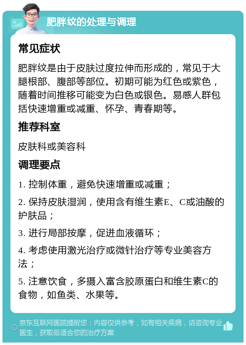 肥胖纹的处理与调理 常见症状 肥胖纹是由于皮肤过度拉伸而形成的，常见于大腿根部、腹部等部位。初期可能为红色或紫色，随着时间推移可能变为白色或银色。易感人群包括快速增重或减重、怀孕、青春期等。 推荐科室 皮肤科或美容科 调理要点 1. 控制体重，避免快速增重或减重； 2. 保持皮肤湿润，使用含有维生素E、C或油酸的护肤品； 3. 进行局部按摩，促进血液循环； 4. 考虑使用激光治疗或微针治疗等专业美容方法； 5. 注意饮食，多摄入富含胶原蛋白和维生素C的食物，如鱼类、水果等。