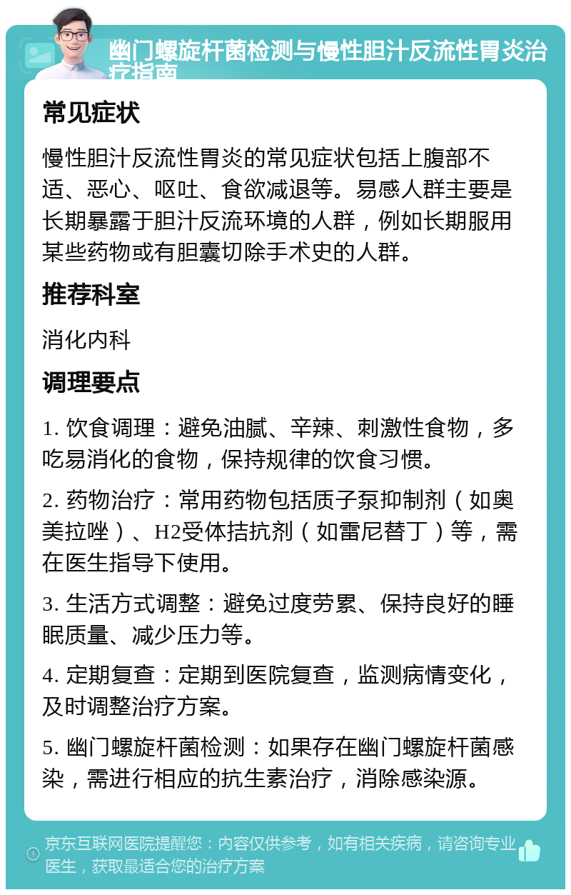 幽门螺旋杆菌检测与慢性胆汁反流性胃炎治疗指南 常见症状 慢性胆汁反流性胃炎的常见症状包括上腹部不适、恶心、呕吐、食欲减退等。易感人群主要是长期暴露于胆汁反流环境的人群，例如长期服用某些药物或有胆囊切除手术史的人群。 推荐科室 消化内科 调理要点 1. 饮食调理：避免油腻、辛辣、刺激性食物，多吃易消化的食物，保持规律的饮食习惯。 2. 药物治疗：常用药物包括质子泵抑制剂（如奥美拉唑）、H2受体拮抗剂（如雷尼替丁）等，需在医生指导下使用。 3. 生活方式调整：避免过度劳累、保持良好的睡眠质量、减少压力等。 4. 定期复查：定期到医院复查，监测病情变化，及时调整治疗方案。 5. 幽门螺旋杆菌检测：如果存在幽门螺旋杆菌感染，需进行相应的抗生素治疗，消除感染源。