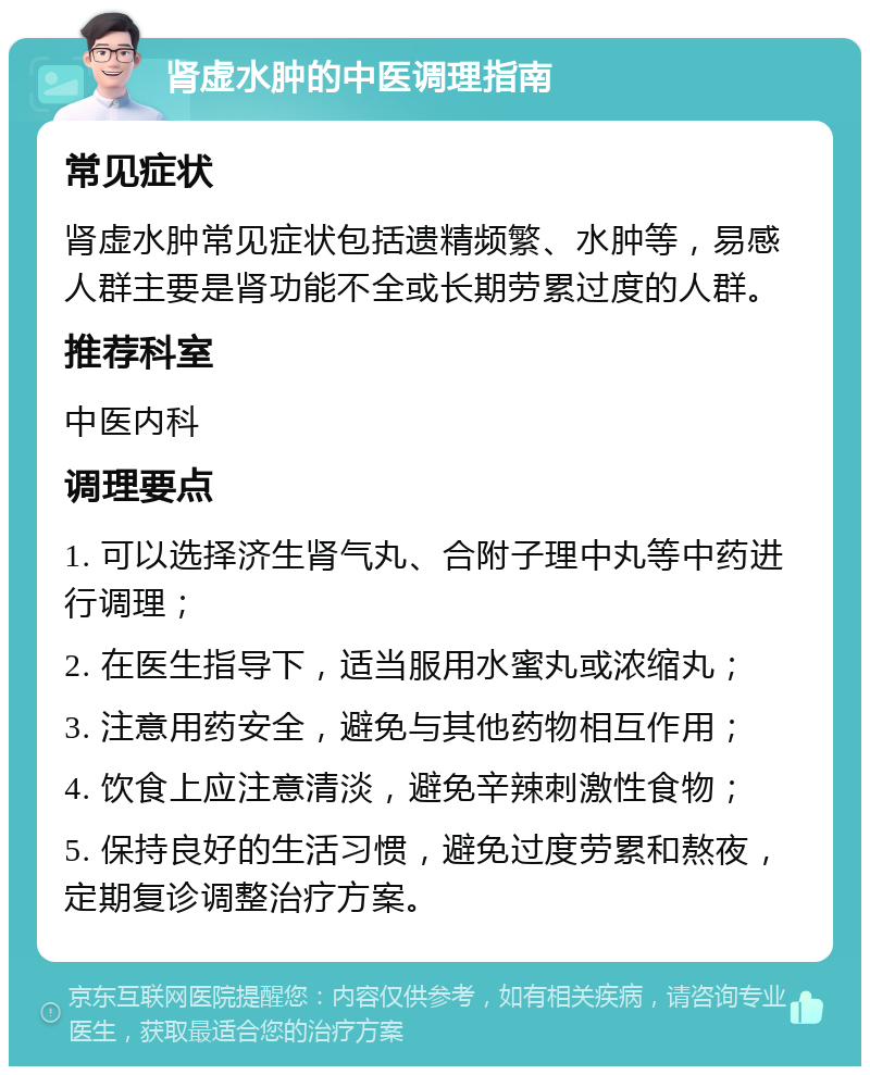 肾虚水肿的中医调理指南 常见症状 肾虚水肿常见症状包括遗精频繁、水肿等，易感人群主要是肾功能不全或长期劳累过度的人群。 推荐科室 中医内科 调理要点 1. 可以选择济生肾气丸、合附子理中丸等中药进行调理； 2. 在医生指导下，适当服用水蜜丸或浓缩丸； 3. 注意用药安全，避免与其他药物相互作用； 4. 饮食上应注意清淡，避免辛辣刺激性食物； 5. 保持良好的生活习惯，避免过度劳累和熬夜，定期复诊调整治疗方案。