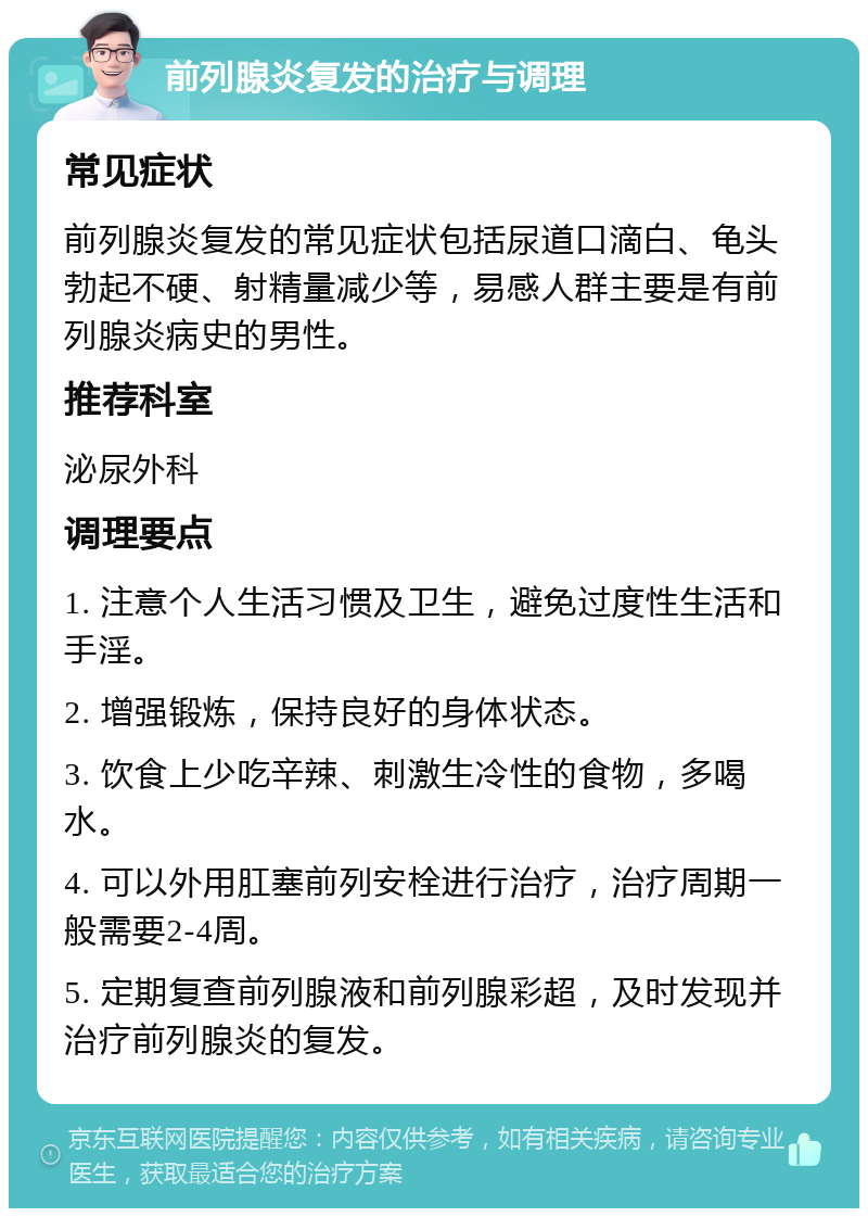 前列腺炎复发的治疗与调理 常见症状 前列腺炎复发的常见症状包括尿道口滴白、龟头勃起不硬、射精量减少等，易感人群主要是有前列腺炎病史的男性。 推荐科室 泌尿外科 调理要点 1. 注意个人生活习惯及卫生，避免过度性生活和手淫。 2. 增强锻炼，保持良好的身体状态。 3. 饮食上少吃辛辣、刺激生冷性的食物，多喝水。 4. 可以外用肛塞前列安栓进行治疗，治疗周期一般需要2-4周。 5. 定期复查前列腺液和前列腺彩超，及时发现并治疗前列腺炎的复发。