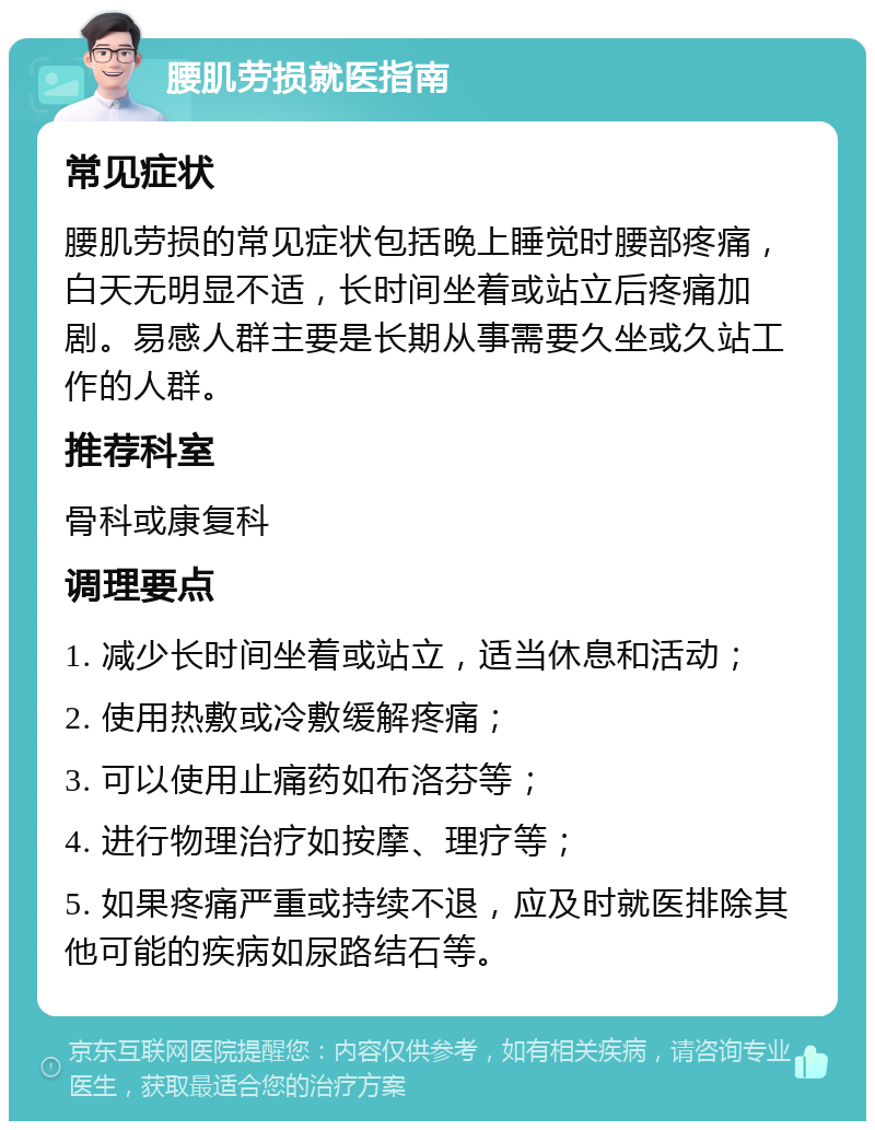 腰肌劳损就医指南 常见症状 腰肌劳损的常见症状包括晚上睡觉时腰部疼痛，白天无明显不适，长时间坐着或站立后疼痛加剧。易感人群主要是长期从事需要久坐或久站工作的人群。 推荐科室 骨科或康复科 调理要点 1. 减少长时间坐着或站立，适当休息和活动； 2. 使用热敷或冷敷缓解疼痛； 3. 可以使用止痛药如布洛芬等； 4. 进行物理治疗如按摩、理疗等； 5. 如果疼痛严重或持续不退，应及时就医排除其他可能的疾病如尿路结石等。