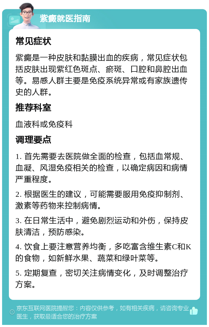 紫癜就医指南 常见症状 紫癜是一种皮肤和黏膜出血的疾病，常见症状包括皮肤出现紫红色斑点、瘀斑、口腔和鼻腔出血等。易感人群主要是免疫系统异常或有家族遗传史的人群。 推荐科室 血液科或免疫科 调理要点 1. 首先需要去医院做全面的检查，包括血常规、血凝、风湿免疫相关的检查，以确定病因和病情严重程度。 2. 根据医生的建议，可能需要服用免疫抑制剂、激素等药物来控制病情。 3. 在日常生活中，避免剧烈运动和外伤，保持皮肤清洁，预防感染。 4. 饮食上要注意营养均衡，多吃富含维生素C和K的食物，如新鲜水果、蔬菜和绿叶菜等。 5. 定期复查，密切关注病情变化，及时调整治疗方案。