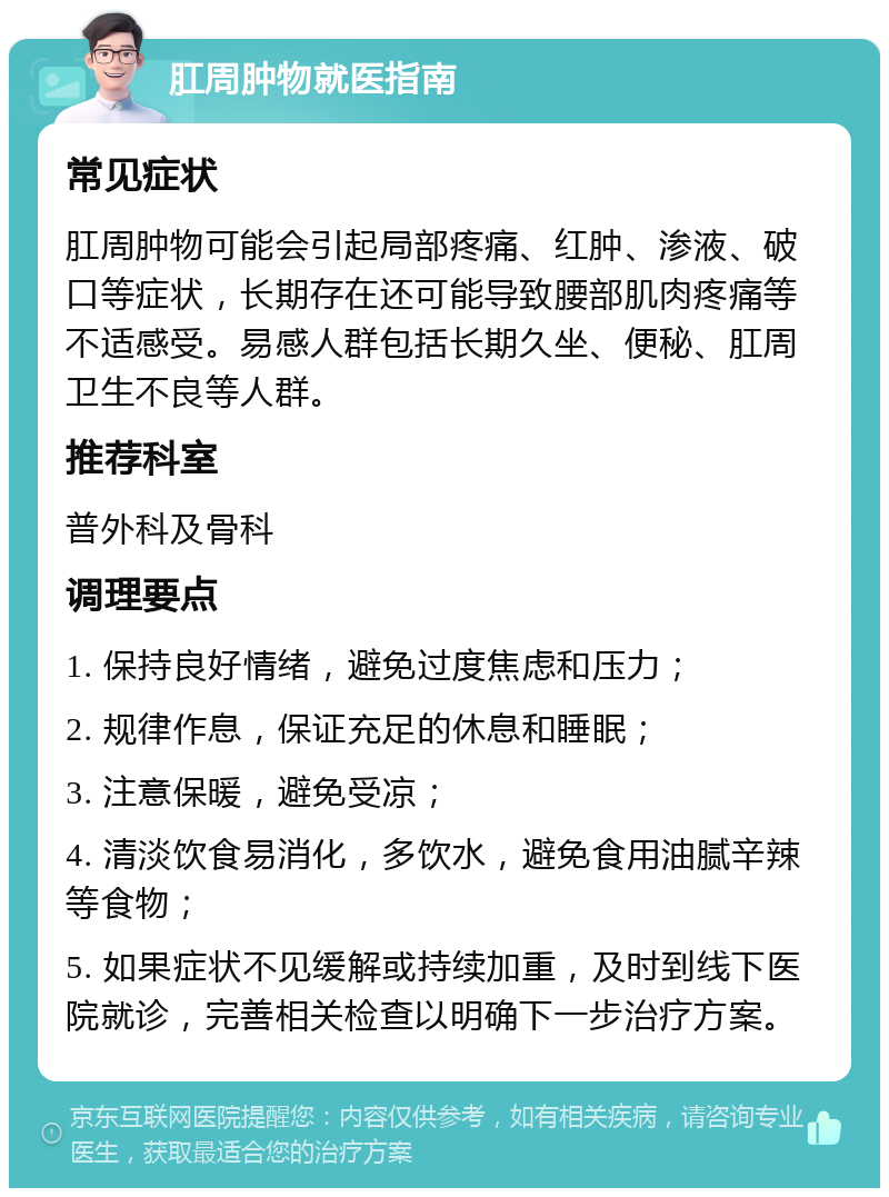 肛周肿物就医指南 常见症状 肛周肿物可能会引起局部疼痛、红肿、渗液、破口等症状，长期存在还可能导致腰部肌肉疼痛等不适感受。易感人群包括长期久坐、便秘、肛周卫生不良等人群。 推荐科室 普外科及骨科 调理要点 1. 保持良好情绪，避免过度焦虑和压力； 2. 规律作息，保证充足的休息和睡眠； 3. 注意保暖，避免受凉； 4. 清淡饮食易消化，多饮水，避免食用油腻辛辣等食物； 5. 如果症状不见缓解或持续加重，及时到线下医院就诊，完善相关检查以明确下一步治疗方案。