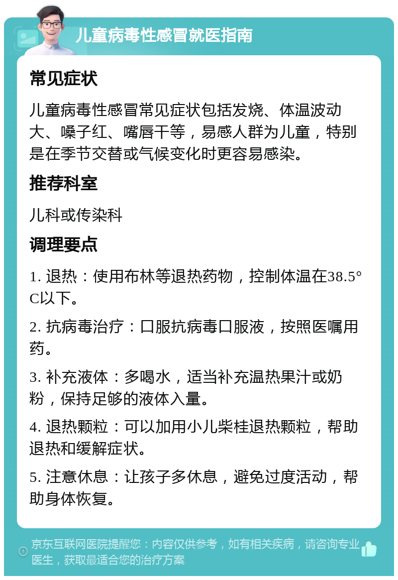 儿童病毒性感冒就医指南 常见症状 儿童病毒性感冒常见症状包括发烧、体温波动大、嗓子红、嘴唇干等，易感人群为儿童，特别是在季节交替或气候变化时更容易感染。 推荐科室 儿科或传染科 调理要点 1. 退热：使用布林等退热药物，控制体温在38.5°C以下。 2. 抗病毒治疗：口服抗病毒口服液，按照医嘱用药。 3. 补充液体：多喝水，适当补充温热果汁或奶粉，保持足够的液体入量。 4. 退热颗粒：可以加用小儿柴桂退热颗粒，帮助退热和缓解症状。 5. 注意休息：让孩子多休息，避免过度活动，帮助身体恢复。