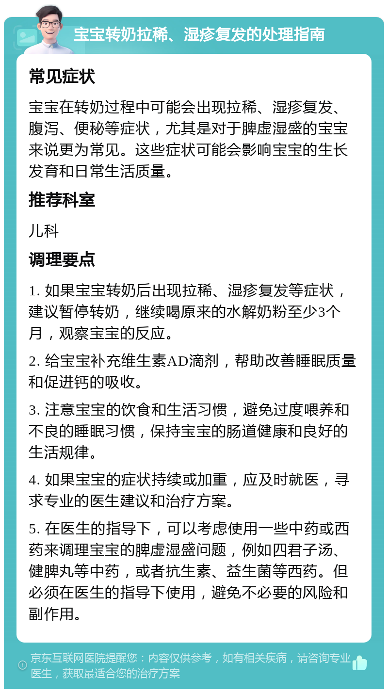 宝宝转奶拉稀、湿疹复发的处理指南 常见症状 宝宝在转奶过程中可能会出现拉稀、湿疹复发、腹泻、便秘等症状，尤其是对于脾虚湿盛的宝宝来说更为常见。这些症状可能会影响宝宝的生长发育和日常生活质量。 推荐科室 儿科 调理要点 1. 如果宝宝转奶后出现拉稀、湿疹复发等症状，建议暂停转奶，继续喝原来的水解奶粉至少3个月，观察宝宝的反应。 2. 给宝宝补充维生素AD滴剂，帮助改善睡眠质量和促进钙的吸收。 3. 注意宝宝的饮食和生活习惯，避免过度喂养和不良的睡眠习惯，保持宝宝的肠道健康和良好的生活规律。 4. 如果宝宝的症状持续或加重，应及时就医，寻求专业的医生建议和治疗方案。 5. 在医生的指导下，可以考虑使用一些中药或西药来调理宝宝的脾虚湿盛问题，例如四君子汤、健脾丸等中药，或者抗生素、益生菌等西药。但必须在医生的指导下使用，避免不必要的风险和副作用。