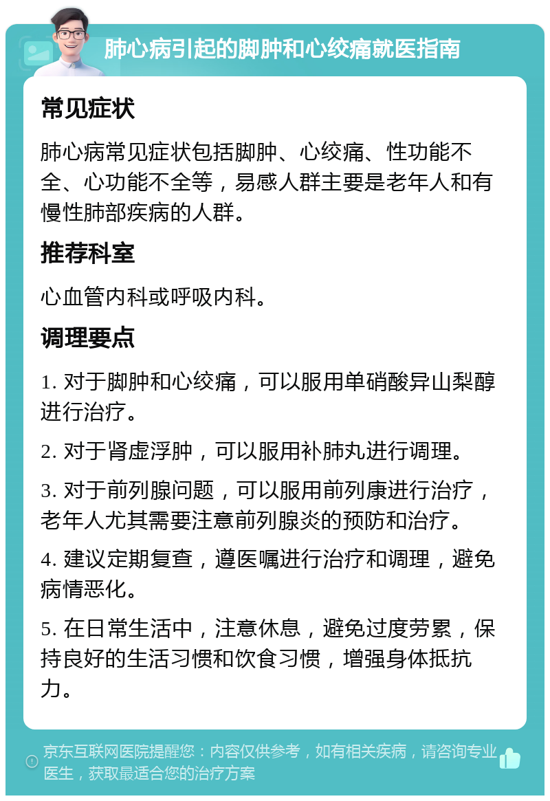 肺心病引起的脚肿和心绞痛就医指南 常见症状 肺心病常见症状包括脚肿、心绞痛、性功能不全、心功能不全等，易感人群主要是老年人和有慢性肺部疾病的人群。 推荐科室 心血管内科或呼吸内科。 调理要点 1. 对于脚肿和心绞痛，可以服用单硝酸异山梨醇进行治疗。 2. 对于肾虚浮肿，可以服用补肺丸进行调理。 3. 对于前列腺问题，可以服用前列康进行治疗，老年人尤其需要注意前列腺炎的预防和治疗。 4. 建议定期复查，遵医嘱进行治疗和调理，避免病情恶化。 5. 在日常生活中，注意休息，避免过度劳累，保持良好的生活习惯和饮食习惯，增强身体抵抗力。