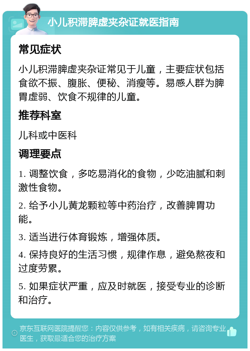 小儿积滞脾虚夹杂证就医指南 常见症状 小儿积滞脾虚夹杂证常见于儿童，主要症状包括食欲不振、腹胀、便秘、消瘦等。易感人群为脾胃虚弱、饮食不规律的儿童。 推荐科室 儿科或中医科 调理要点 1. 调整饮食，多吃易消化的食物，少吃油腻和刺激性食物。 2. 给予小儿黄龙颗粒等中药治疗，改善脾胃功能。 3. 适当进行体育锻炼，增强体质。 4. 保持良好的生活习惯，规律作息，避免熬夜和过度劳累。 5. 如果症状严重，应及时就医，接受专业的诊断和治疗。