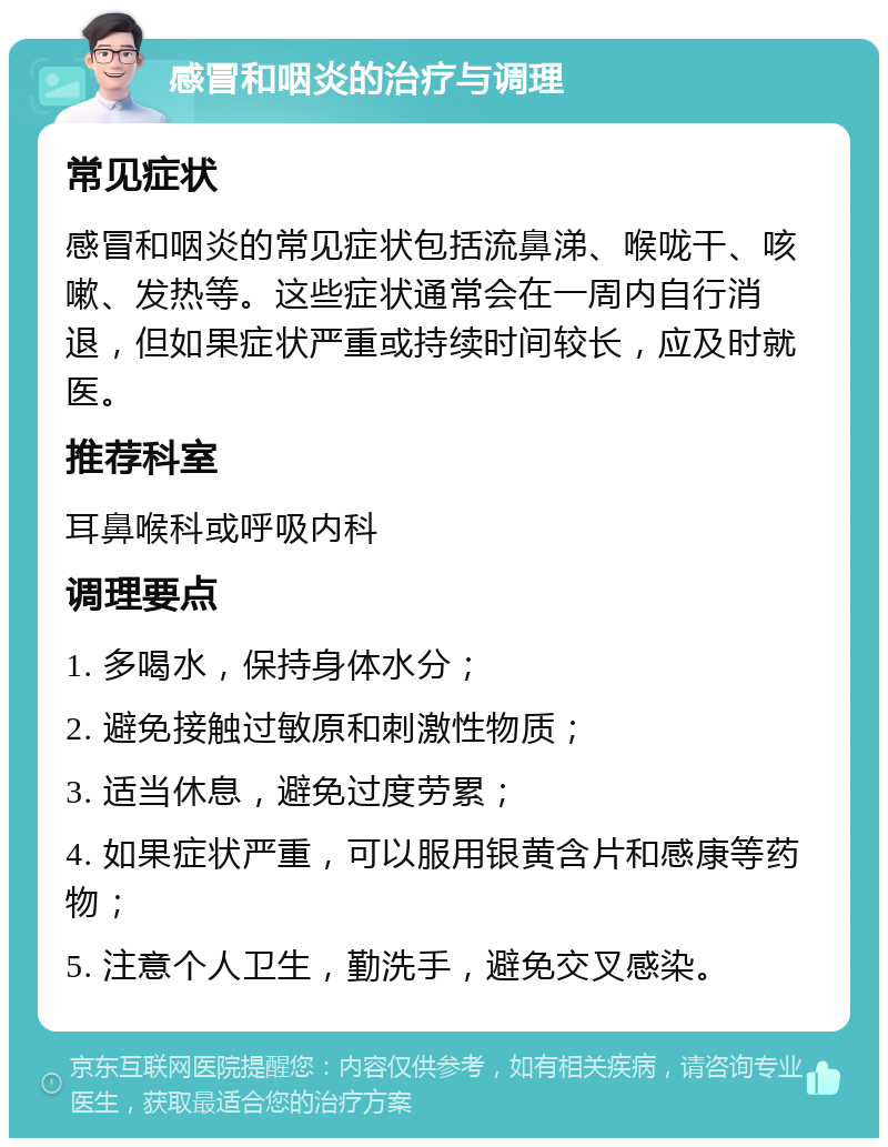 感冒和咽炎的治疗与调理 常见症状 感冒和咽炎的常见症状包括流鼻涕、喉咙干、咳嗽、发热等。这些症状通常会在一周内自行消退，但如果症状严重或持续时间较长，应及时就医。 推荐科室 耳鼻喉科或呼吸内科 调理要点 1. 多喝水，保持身体水分； 2. 避免接触过敏原和刺激性物质； 3. 适当休息，避免过度劳累； 4. 如果症状严重，可以服用银黄含片和感康等药物； 5. 注意个人卫生，勤洗手，避免交叉感染。