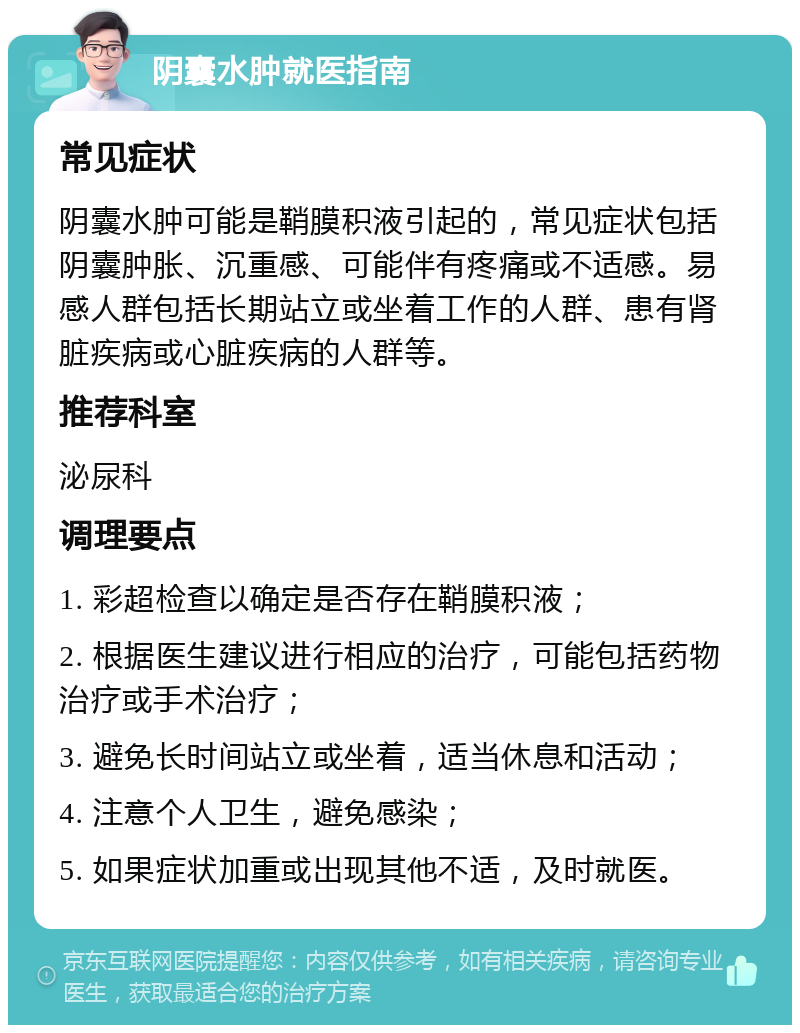 阴囊水肿就医指南 常见症状 阴囊水肿可能是鞘膜积液引起的，常见症状包括阴囊肿胀、沉重感、可能伴有疼痛或不适感。易感人群包括长期站立或坐着工作的人群、患有肾脏疾病或心脏疾病的人群等。 推荐科室 泌尿科 调理要点 1. 彩超检查以确定是否存在鞘膜积液； 2. 根据医生建议进行相应的治疗，可能包括药物治疗或手术治疗； 3. 避免长时间站立或坐着，适当休息和活动； 4. 注意个人卫生，避免感染； 5. 如果症状加重或出现其他不适，及时就医。