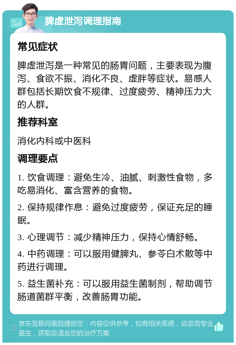 脾虚泄泻调理指南 常见症状 脾虚泄泻是一种常见的肠胃问题，主要表现为腹泻、食欲不振、消化不良、虚胖等症状。易感人群包括长期饮食不规律、过度疲劳、精神压力大的人群。 推荐科室 消化内科或中医科 调理要点 1. 饮食调理：避免生冷、油腻、刺激性食物，多吃易消化、富含营养的食物。 2. 保持规律作息：避免过度疲劳，保证充足的睡眠。 3. 心理调节：减少精神压力，保持心情舒畅。 4. 中药调理：可以服用健脾丸、参苓白术散等中药进行调理。 5. 益生菌补充：可以服用益生菌制剂，帮助调节肠道菌群平衡，改善肠胃功能。