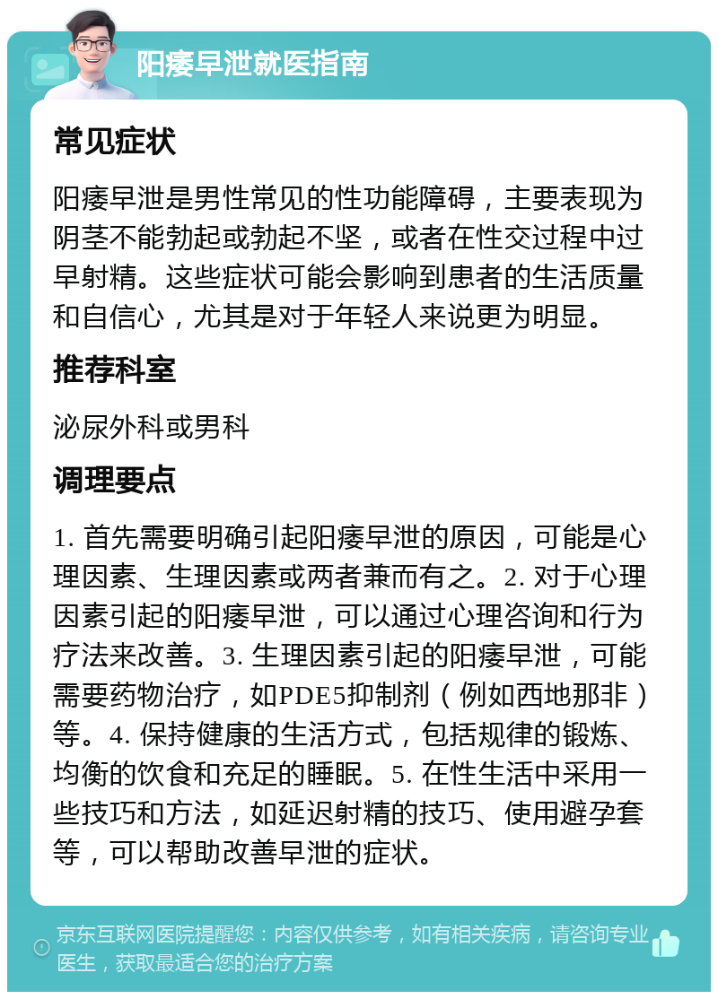 阳痿早泄就医指南 常见症状 阳痿早泄是男性常见的性功能障碍，主要表现为阴茎不能勃起或勃起不坚，或者在性交过程中过早射精。这些症状可能会影响到患者的生活质量和自信心，尤其是对于年轻人来说更为明显。 推荐科室 泌尿外科或男科 调理要点 1. 首先需要明确引起阳痿早泄的原因，可能是心理因素、生理因素或两者兼而有之。2. 对于心理因素引起的阳痿早泄，可以通过心理咨询和行为疗法来改善。3. 生理因素引起的阳痿早泄，可能需要药物治疗，如PDE5抑制剂（例如西地那非）等。4. 保持健康的生活方式，包括规律的锻炼、均衡的饮食和充足的睡眠。5. 在性生活中采用一些技巧和方法，如延迟射精的技巧、使用避孕套等，可以帮助改善早泄的症状。