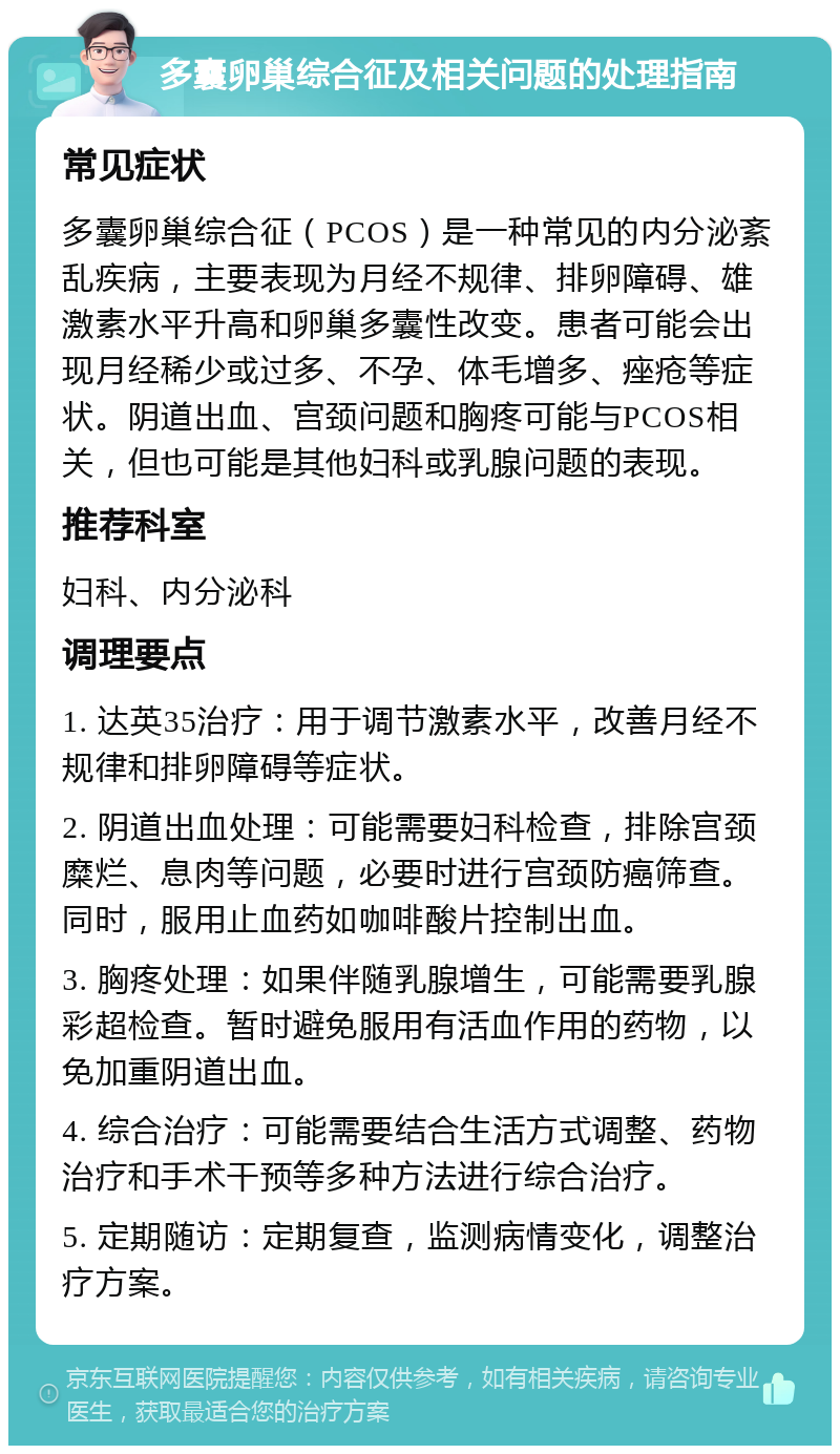 多囊卵巢综合征及相关问题的处理指南 常见症状 多囊卵巢综合征（PCOS）是一种常见的内分泌紊乱疾病，主要表现为月经不规律、排卵障碍、雄激素水平升高和卵巢多囊性改变。患者可能会出现月经稀少或过多、不孕、体毛增多、痤疮等症状。阴道出血、宫颈问题和胸疼可能与PCOS相关，但也可能是其他妇科或乳腺问题的表现。 推荐科室 妇科、内分泌科 调理要点 1. 达英35治疗：用于调节激素水平，改善月经不规律和排卵障碍等症状。 2. 阴道出血处理：可能需要妇科检查，排除宫颈糜烂、息肉等问题，必要时进行宫颈防癌筛查。同时，服用止血药如咖啡酸片控制出血。 3. 胸疼处理：如果伴随乳腺增生，可能需要乳腺彩超检查。暂时避免服用有活血作用的药物，以免加重阴道出血。 4. 综合治疗：可能需要结合生活方式调整、药物治疗和手术干预等多种方法进行综合治疗。 5. 定期随访：定期复查，监测病情变化，调整治疗方案。