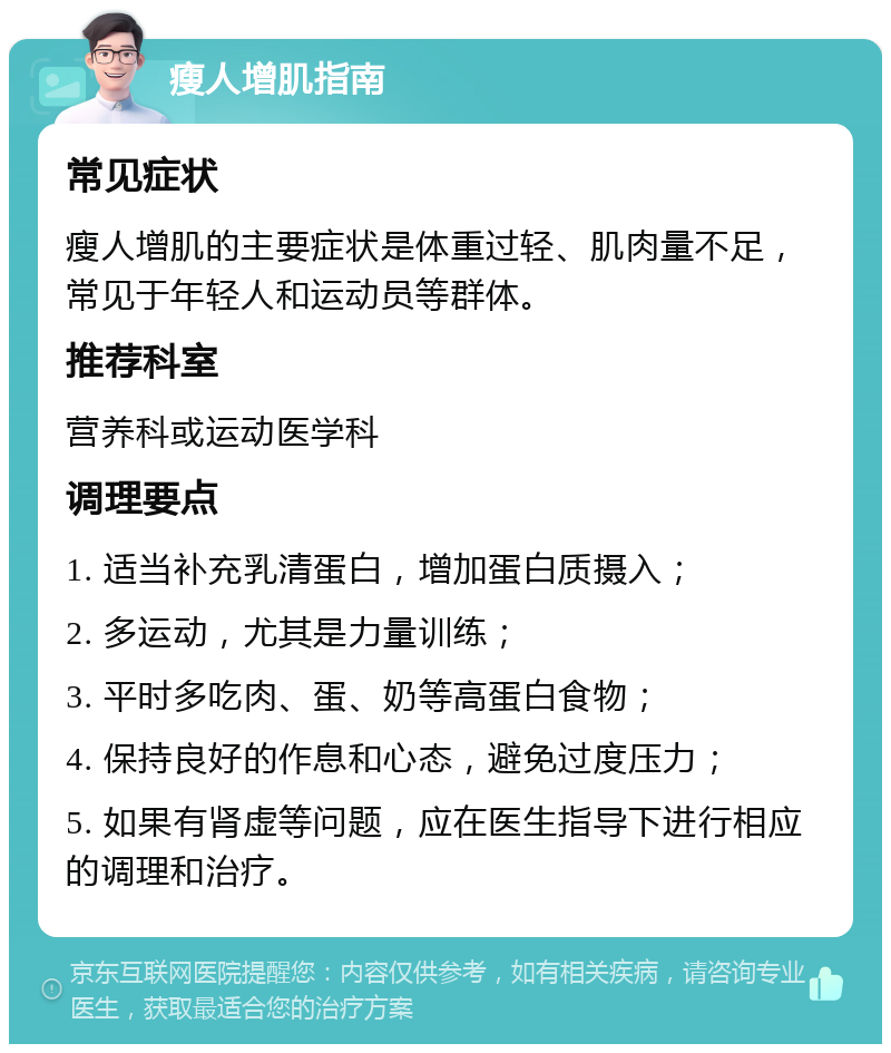 瘦人增肌指南 常见症状 瘦人增肌的主要症状是体重过轻、肌肉量不足，常见于年轻人和运动员等群体。 推荐科室 营养科或运动医学科 调理要点 1. 适当补充乳清蛋白，增加蛋白质摄入； 2. 多运动，尤其是力量训练； 3. 平时多吃肉、蛋、奶等高蛋白食物； 4. 保持良好的作息和心态，避免过度压力； 5. 如果有肾虚等问题，应在医生指导下进行相应的调理和治疗。