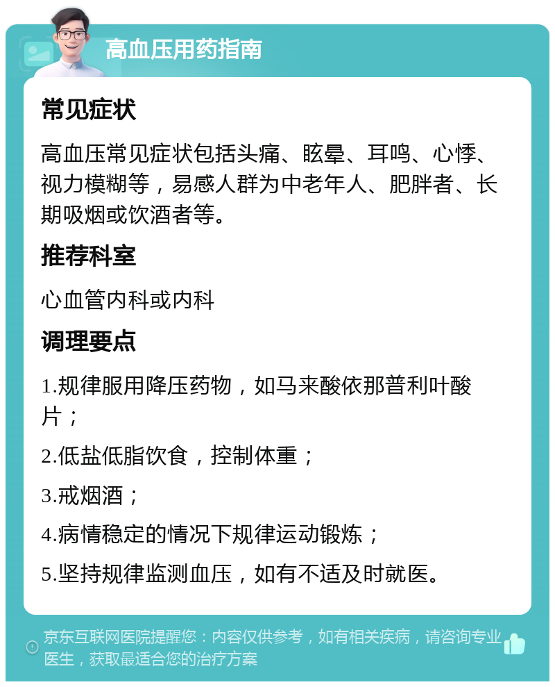 高血压用药指南 常见症状 高血压常见症状包括头痛、眩晕、耳鸣、心悸、视力模糊等，易感人群为中老年人、肥胖者、长期吸烟或饮酒者等。 推荐科室 心血管内科或内科 调理要点 1.规律服用降压药物，如马来酸依那普利叶酸片； 2.低盐低脂饮食，控制体重； 3.戒烟酒； 4.病情稳定的情况下规律运动锻炼； 5.坚持规律监测血压，如有不适及时就医。