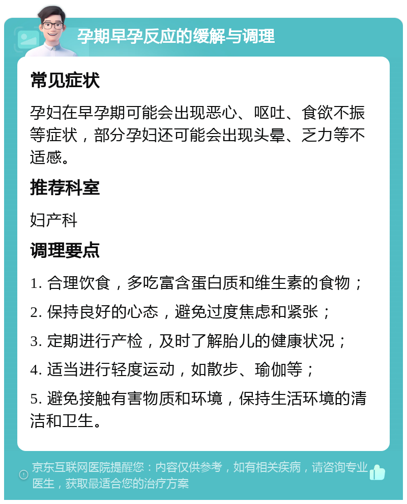 孕期早孕反应的缓解与调理 常见症状 孕妇在早孕期可能会出现恶心、呕吐、食欲不振等症状，部分孕妇还可能会出现头晕、乏力等不适感。 推荐科室 妇产科 调理要点 1. 合理饮食，多吃富含蛋白质和维生素的食物； 2. 保持良好的心态，避免过度焦虑和紧张； 3. 定期进行产检，及时了解胎儿的健康状况； 4. 适当进行轻度运动，如散步、瑜伽等； 5. 避免接触有害物质和环境，保持生活环境的清洁和卫生。