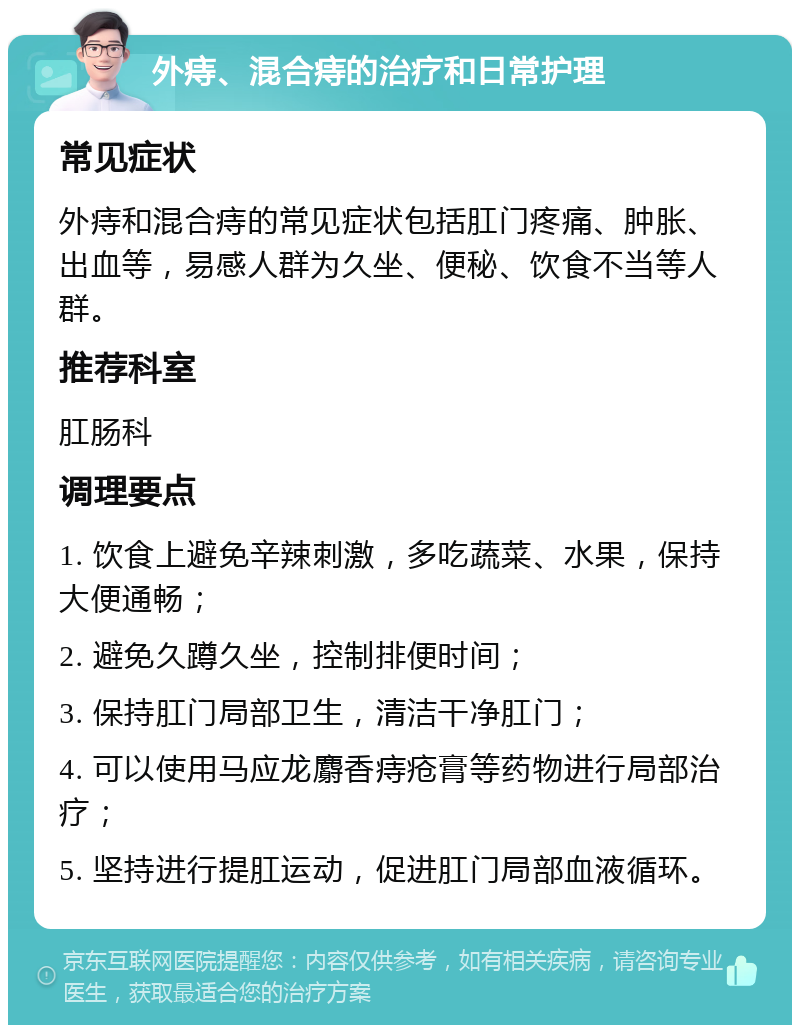 外痔、混合痔的治疗和日常护理 常见症状 外痔和混合痔的常见症状包括肛门疼痛、肿胀、出血等，易感人群为久坐、便秘、饮食不当等人群。 推荐科室 肛肠科 调理要点 1. 饮食上避免辛辣刺激，多吃蔬菜、水果，保持大便通畅； 2. 避免久蹲久坐，控制排便时间； 3. 保持肛门局部卫生，清洁干净肛门； 4. 可以使用马应龙麝香痔疮膏等药物进行局部治疗； 5. 坚持进行提肛运动，促进肛门局部血液循环。