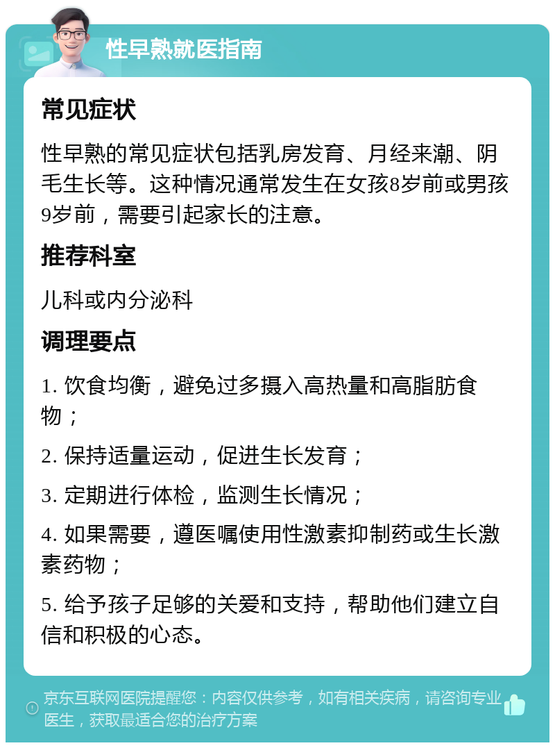 性早熟就医指南 常见症状 性早熟的常见症状包括乳房发育、月经来潮、阴毛生长等。这种情况通常发生在女孩8岁前或男孩9岁前，需要引起家长的注意。 推荐科室 儿科或内分泌科 调理要点 1. 饮食均衡，避免过多摄入高热量和高脂肪食物； 2. 保持适量运动，促进生长发育； 3. 定期进行体检，监测生长情况； 4. 如果需要，遵医嘱使用性激素抑制药或生长激素药物； 5. 给予孩子足够的关爱和支持，帮助他们建立自信和积极的心态。