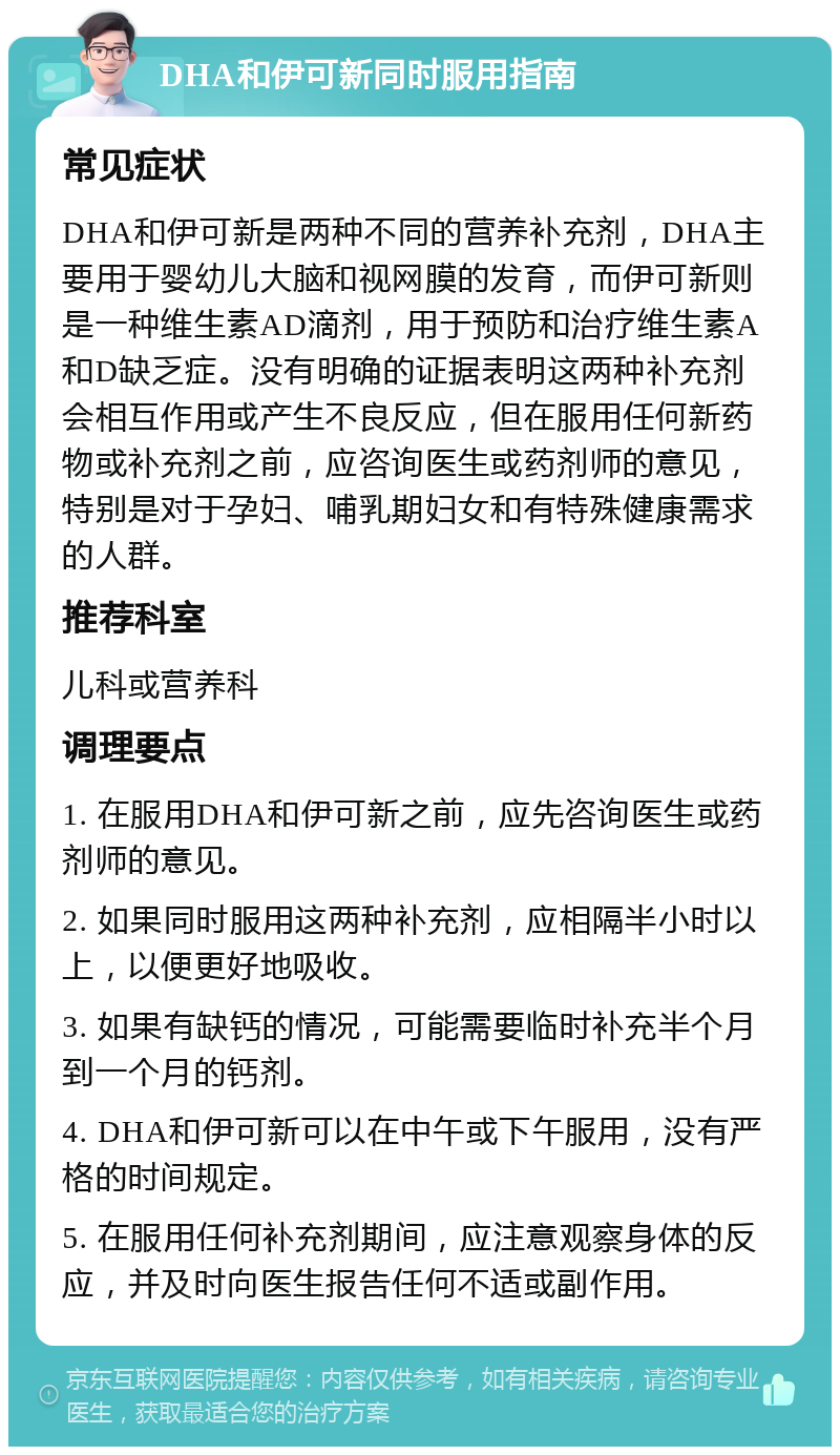 DHA和伊可新同时服用指南 常见症状 DHA和伊可新是两种不同的营养补充剂，DHA主要用于婴幼儿大脑和视网膜的发育，而伊可新则是一种维生素AD滴剂，用于预防和治疗维生素A和D缺乏症。没有明确的证据表明这两种补充剂会相互作用或产生不良反应，但在服用任何新药物或补充剂之前，应咨询医生或药剂师的意见，特别是对于孕妇、哺乳期妇女和有特殊健康需求的人群。 推荐科室 儿科或营养科 调理要点 1. 在服用DHA和伊可新之前，应先咨询医生或药剂师的意见。 2. 如果同时服用这两种补充剂，应相隔半小时以上，以便更好地吸收。 3. 如果有缺钙的情况，可能需要临时补充半个月到一个月的钙剂。 4. DHA和伊可新可以在中午或下午服用，没有严格的时间规定。 5. 在服用任何补充剂期间，应注意观察身体的反应，并及时向医生报告任何不适或副作用。