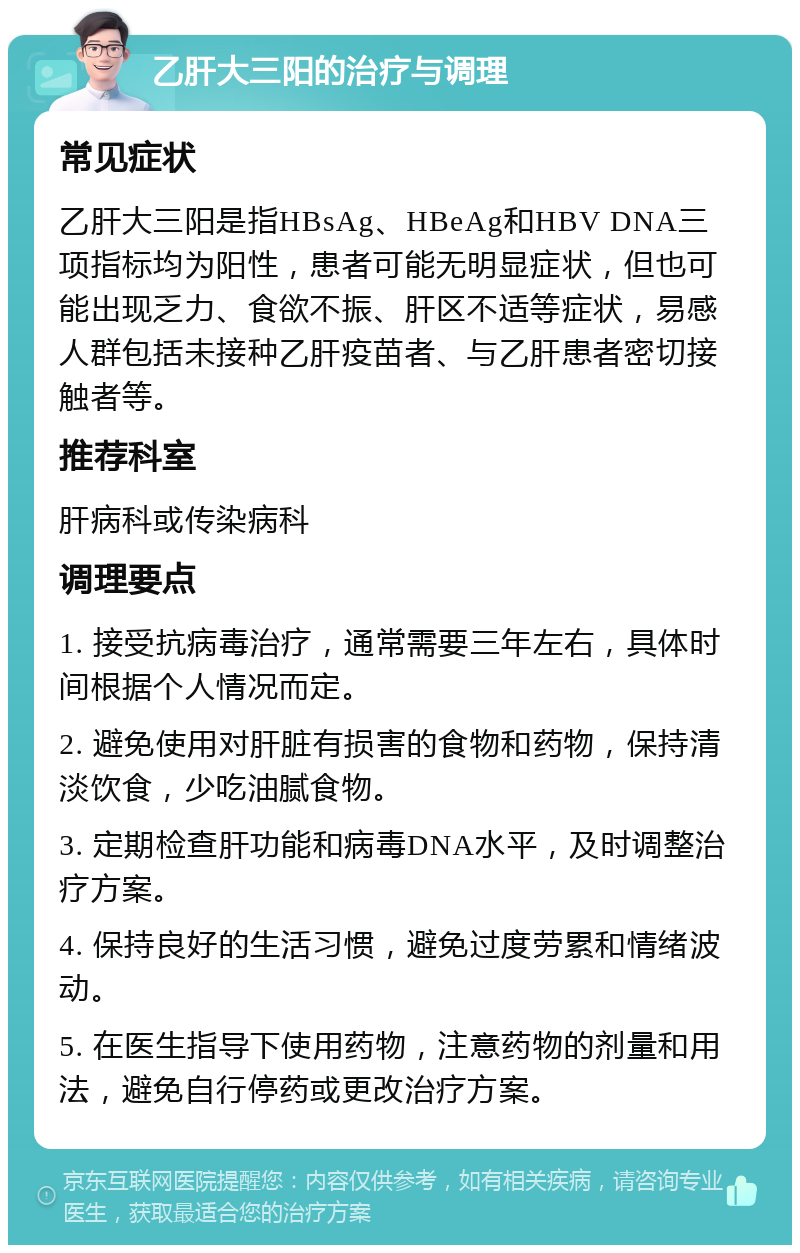 乙肝大三阳的治疗与调理 常见症状 乙肝大三阳是指HBsAg、HBeAg和HBV DNA三项指标均为阳性，患者可能无明显症状，但也可能出现乏力、食欲不振、肝区不适等症状，易感人群包括未接种乙肝疫苗者、与乙肝患者密切接触者等。 推荐科室 肝病科或传染病科 调理要点 1. 接受抗病毒治疗，通常需要三年左右，具体时间根据个人情况而定。 2. 避免使用对肝脏有损害的食物和药物，保持清淡饮食，少吃油腻食物。 3. 定期检查肝功能和病毒DNA水平，及时调整治疗方案。 4. 保持良好的生活习惯，避免过度劳累和情绪波动。 5. 在医生指导下使用药物，注意药物的剂量和用法，避免自行停药或更改治疗方案。