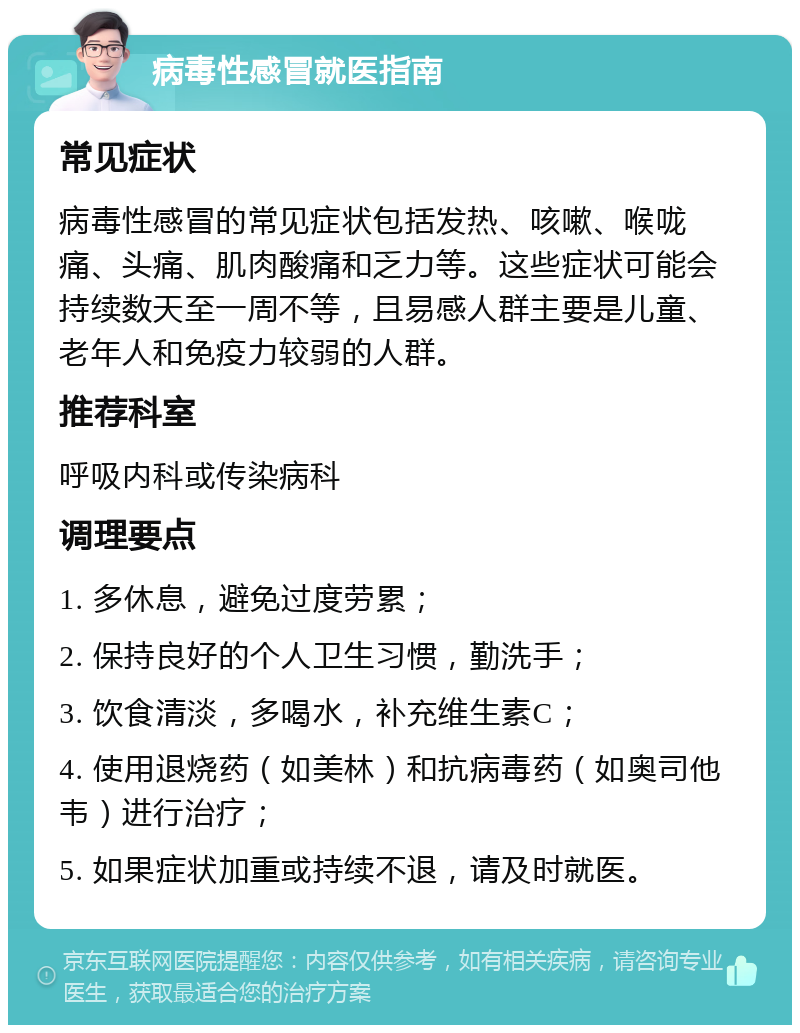 病毒性感冒就医指南 常见症状 病毒性感冒的常见症状包括发热、咳嗽、喉咙痛、头痛、肌肉酸痛和乏力等。这些症状可能会持续数天至一周不等，且易感人群主要是儿童、老年人和免疫力较弱的人群。 推荐科室 呼吸内科或传染病科 调理要点 1. 多休息，避免过度劳累； 2. 保持良好的个人卫生习惯，勤洗手； 3. 饮食清淡，多喝水，补充维生素C； 4. 使用退烧药（如美林）和抗病毒药（如奥司他韦）进行治疗； 5. 如果症状加重或持续不退，请及时就医。