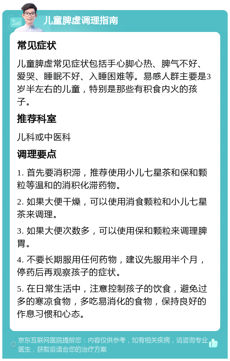 儿童脾虚调理指南 常见症状 儿童脾虚常见症状包括手心脚心热、脾气不好、爱哭、睡眠不好、入睡困难等。易感人群主要是3岁半左右的儿童，特别是那些有积食内火的孩子。 推荐科室 儿科或中医科 调理要点 1. 首先要消积滞，推荐使用小儿七星茶和保和颗粒等温和的消积化滞药物。 2. 如果大便干燥，可以使用消食颗粒和小儿七星茶来调理。 3. 如果大便次数多，可以使用保和颗粒来调理脾胃。 4. 不要长期服用任何药物，建议先服用半个月，停药后再观察孩子的症状。 5. 在日常生活中，注意控制孩子的饮食，避免过多的寒凉食物，多吃易消化的食物，保持良好的作息习惯和心态。