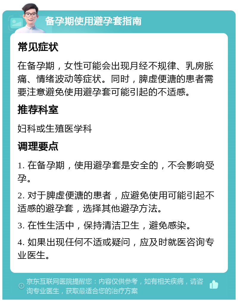 备孕期使用避孕套指南 常见症状 在备孕期，女性可能会出现月经不规律、乳房胀痛、情绪波动等症状。同时，脾虚便溏的患者需要注意避免使用避孕套可能引起的不适感。 推荐科室 妇科或生殖医学科 调理要点 1. 在备孕期，使用避孕套是安全的，不会影响受孕。 2. 对于脾虚便溏的患者，应避免使用可能引起不适感的避孕套，选择其他避孕方法。 3. 在性生活中，保持清洁卫生，避免感染。 4. 如果出现任何不适或疑问，应及时就医咨询专业医生。