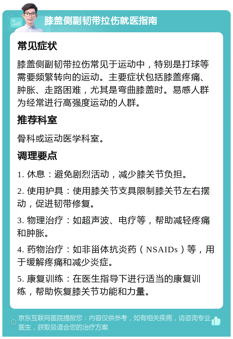 膝盖侧副韧带拉伤就医指南 常见症状 膝盖侧副韧带拉伤常见于运动中，特别是打球等需要频繁转向的运动。主要症状包括膝盖疼痛、肿胀、走路困难，尤其是弯曲膝盖时。易感人群为经常进行高强度运动的人群。 推荐科室 骨科或运动医学科室。 调理要点 1. 休息：避免剧烈活动，减少膝关节负担。 2. 使用护具：使用膝关节支具限制膝关节左右摆动，促进韧带修复。 3. 物理治疗：如超声波、电疗等，帮助减轻疼痛和肿胀。 4. 药物治疗：如非甾体抗炎药（NSAIDs）等，用于缓解疼痛和减少炎症。 5. 康复训练：在医生指导下进行适当的康复训练，帮助恢复膝关节功能和力量。