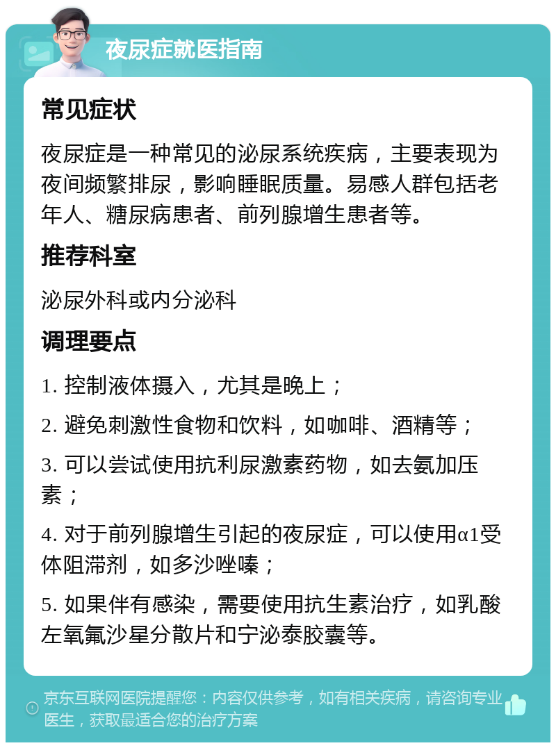 夜尿症就医指南 常见症状 夜尿症是一种常见的泌尿系统疾病，主要表现为夜间频繁排尿，影响睡眠质量。易感人群包括老年人、糖尿病患者、前列腺增生患者等。 推荐科室 泌尿外科或内分泌科 调理要点 1. 控制液体摄入，尤其是晚上； 2. 避免刺激性食物和饮料，如咖啡、酒精等； 3. 可以尝试使用抗利尿激素药物，如去氨加压素； 4. 对于前列腺增生引起的夜尿症，可以使用α1受体阻滞剂，如多沙唑嗪； 5. 如果伴有感染，需要使用抗生素治疗，如乳酸左氧氟沙星分散片和宁泌泰胶囊等。