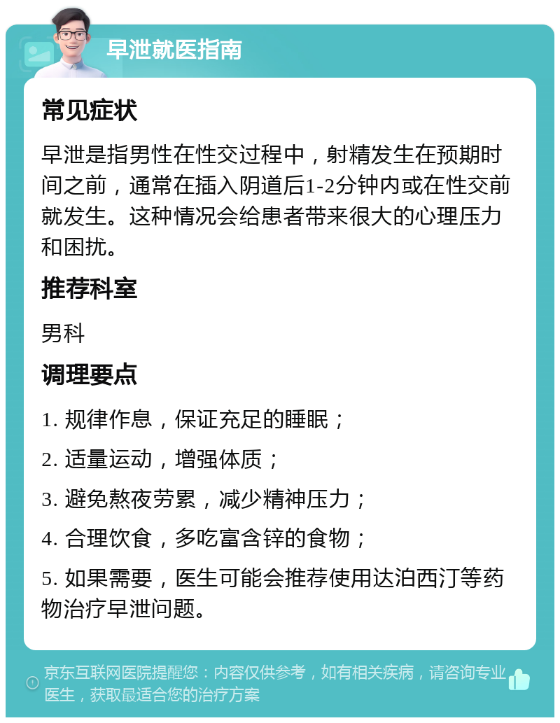 早泄就医指南 常见症状 早泄是指男性在性交过程中，射精发生在预期时间之前，通常在插入阴道后1-2分钟内或在性交前就发生。这种情况会给患者带来很大的心理压力和困扰。 推荐科室 男科 调理要点 1. 规律作息，保证充足的睡眠； 2. 适量运动，增强体质； 3. 避免熬夜劳累，减少精神压力； 4. 合理饮食，多吃富含锌的食物； 5. 如果需要，医生可能会推荐使用达泊西汀等药物治疗早泄问题。