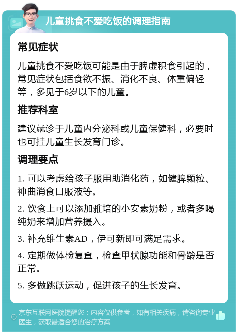 儿童挑食不爱吃饭的调理指南 常见症状 儿童挑食不爱吃饭可能是由于脾虚积食引起的，常见症状包括食欲不振、消化不良、体重偏轻等，多见于6岁以下的儿童。 推荐科室 建议就诊于儿童内分泌科或儿童保健科，必要时也可挂儿童生长发育门诊。 调理要点 1. 可以考虑给孩子服用助消化药，如健脾颗粒、神曲消食口服液等。 2. 饮食上可以添加雅培的小安素奶粉，或者多喝纯奶来增加营养摄入。 3. 补充维生素AD，伊可新即可满足需求。 4. 定期做体检复查，检查甲状腺功能和骨龄是否正常。 5. 多做跳跃运动，促进孩子的生长发育。