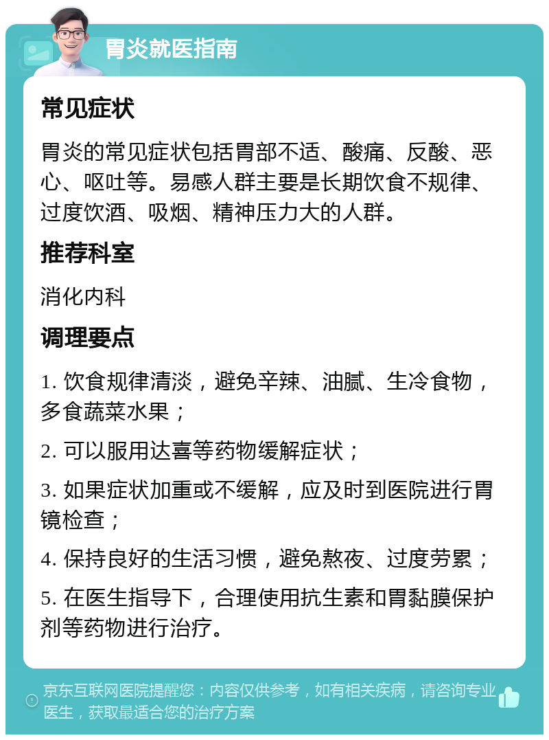 胃炎就医指南 常见症状 胃炎的常见症状包括胃部不适、酸痛、反酸、恶心、呕吐等。易感人群主要是长期饮食不规律、过度饮酒、吸烟、精神压力大的人群。 推荐科室 消化内科 调理要点 1. 饮食规律清淡，避免辛辣、油腻、生冷食物，多食蔬菜水果； 2. 可以服用达喜等药物缓解症状； 3. 如果症状加重或不缓解，应及时到医院进行胃镜检查； 4. 保持良好的生活习惯，避免熬夜、过度劳累； 5. 在医生指导下，合理使用抗生素和胃黏膜保护剂等药物进行治疗。