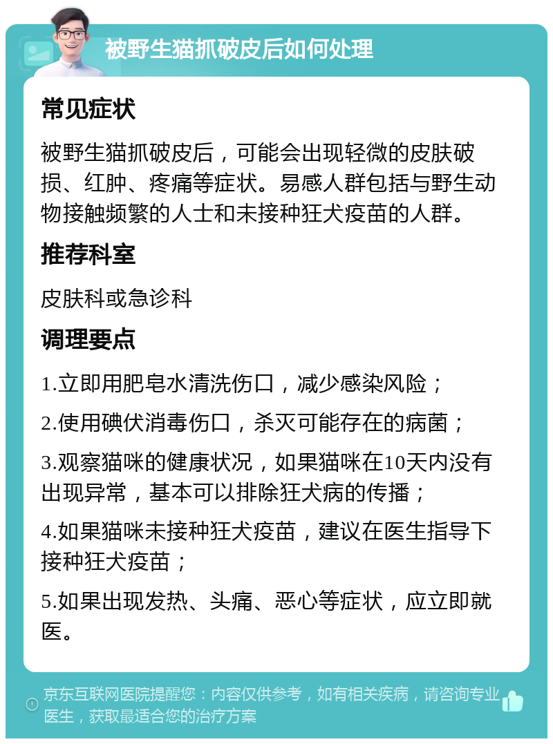 被野生猫抓破皮后如何处理 常见症状 被野生猫抓破皮后，可能会出现轻微的皮肤破损、红肿、疼痛等症状。易感人群包括与野生动物接触频繁的人士和未接种狂犬疫苗的人群。 推荐科室 皮肤科或急诊科 调理要点 1.立即用肥皂水清洗伤口，减少感染风险； 2.使用碘伏消毒伤口，杀灭可能存在的病菌； 3.观察猫咪的健康状况，如果猫咪在10天内没有出现异常，基本可以排除狂犬病的传播； 4.如果猫咪未接种狂犬疫苗，建议在医生指导下接种狂犬疫苗； 5.如果出现发热、头痛、恶心等症状，应立即就医。