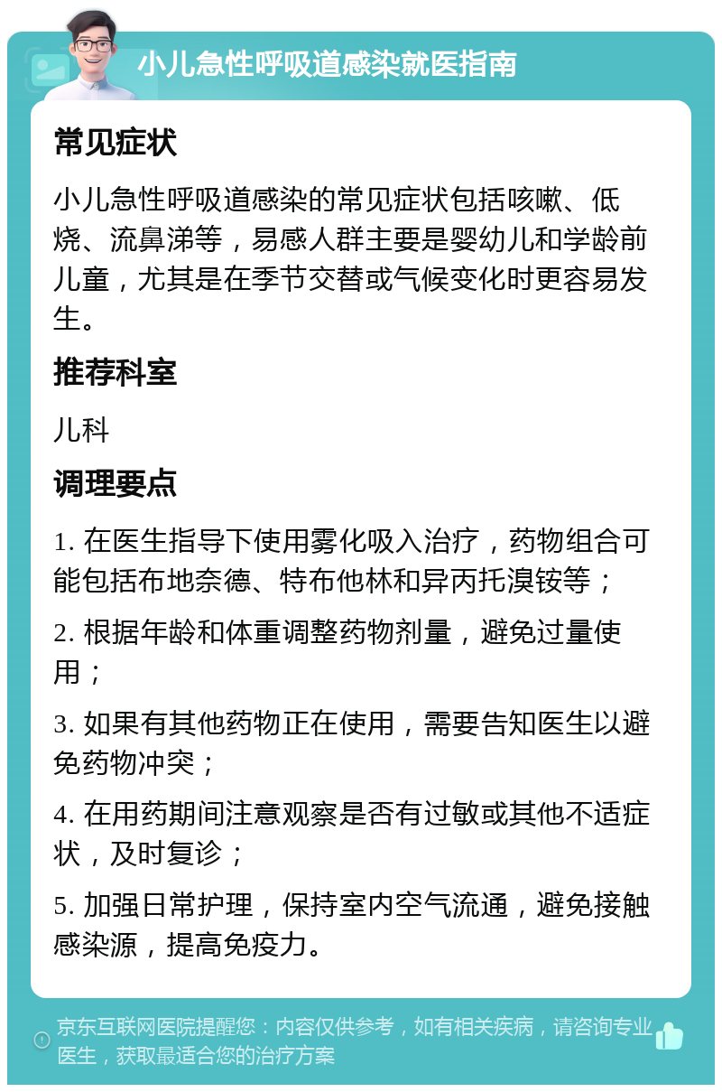 小儿急性呼吸道感染就医指南 常见症状 小儿急性呼吸道感染的常见症状包括咳嗽、低烧、流鼻涕等，易感人群主要是婴幼儿和学龄前儿童，尤其是在季节交替或气候变化时更容易发生。 推荐科室 儿科 调理要点 1. 在医生指导下使用雾化吸入治疗，药物组合可能包括布地奈德、特布他林和异丙托溴铵等； 2. 根据年龄和体重调整药物剂量，避免过量使用； 3. 如果有其他药物正在使用，需要告知医生以避免药物冲突； 4. 在用药期间注意观察是否有过敏或其他不适症状，及时复诊； 5. 加强日常护理，保持室内空气流通，避免接触感染源，提高免疫力。