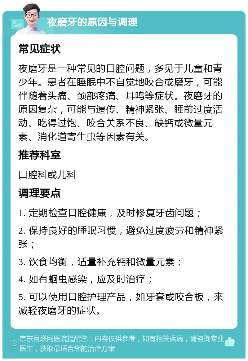 夜磨牙的原因与调理 常见症状 夜磨牙是一种常见的口腔问题，多见于儿童和青少年。患者在睡眠中不自觉地咬合或磨牙，可能伴随着头痛、颈部疼痛、耳鸣等症状。夜磨牙的原因复杂，可能与遗传、精神紧张、睡前过度活动、吃得过饱、咬合关系不良、缺钙或微量元素、消化道寄生虫等因素有关。 推荐科室 口腔科或儿科 调理要点 1. 定期检查口腔健康，及时修复牙齿问题； 2. 保持良好的睡眠习惯，避免过度疲劳和精神紧张； 3. 饮食均衡，适量补充钙和微量元素； 4. 如有蛔虫感染，应及时治疗； 5. 可以使用口腔护理产品，如牙套或咬合板，来减轻夜磨牙的症状。