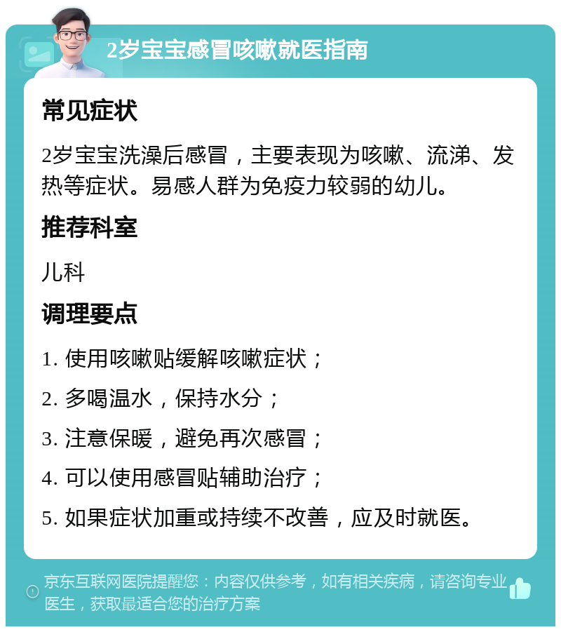 2岁宝宝感冒咳嗽就医指南 常见症状 2岁宝宝洗澡后感冒，主要表现为咳嗽、流涕、发热等症状。易感人群为免疫力较弱的幼儿。 推荐科室 儿科 调理要点 1. 使用咳嗽贴缓解咳嗽症状； 2. 多喝温水，保持水分； 3. 注意保暖，避免再次感冒； 4. 可以使用感冒贴辅助治疗； 5. 如果症状加重或持续不改善，应及时就医。