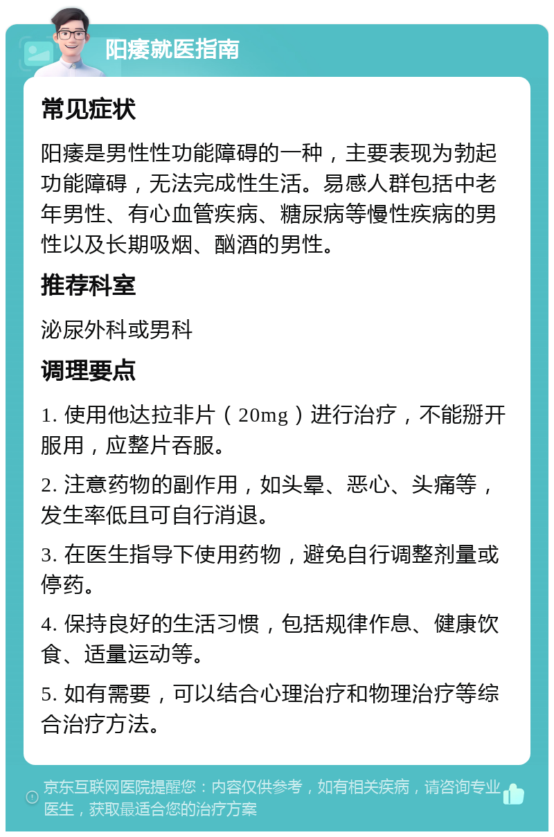 阳痿就医指南 常见症状 阳痿是男性性功能障碍的一种，主要表现为勃起功能障碍，无法完成性生活。易感人群包括中老年男性、有心血管疾病、糖尿病等慢性疾病的男性以及长期吸烟、酗酒的男性。 推荐科室 泌尿外科或男科 调理要点 1. 使用他达拉非片（20mg）进行治疗，不能掰开服用，应整片吞服。 2. 注意药物的副作用，如头晕、恶心、头痛等，发生率低且可自行消退。 3. 在医生指导下使用药物，避免自行调整剂量或停药。 4. 保持良好的生活习惯，包括规律作息、健康饮食、适量运动等。 5. 如有需要，可以结合心理治疗和物理治疗等综合治疗方法。