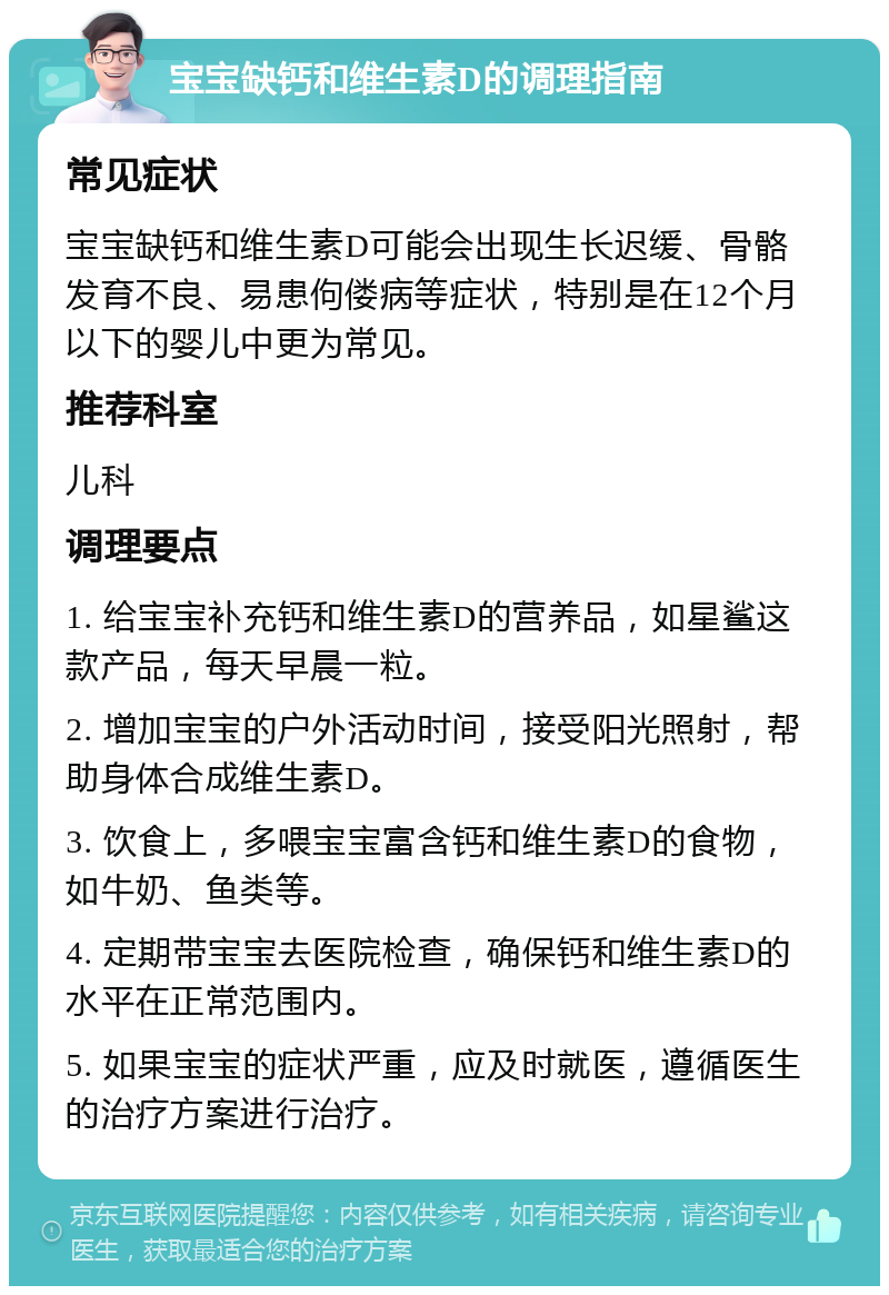 宝宝缺钙和维生素D的调理指南 常见症状 宝宝缺钙和维生素D可能会出现生长迟缓、骨骼发育不良、易患佝偻病等症状，特别是在12个月以下的婴儿中更为常见。 推荐科室 儿科 调理要点 1. 给宝宝补充钙和维生素D的营养品，如星鲨这款产品，每天早晨一粒。 2. 增加宝宝的户外活动时间，接受阳光照射，帮助身体合成维生素D。 3. 饮食上，多喂宝宝富含钙和维生素D的食物，如牛奶、鱼类等。 4. 定期带宝宝去医院检查，确保钙和维生素D的水平在正常范围内。 5. 如果宝宝的症状严重，应及时就医，遵循医生的治疗方案进行治疗。