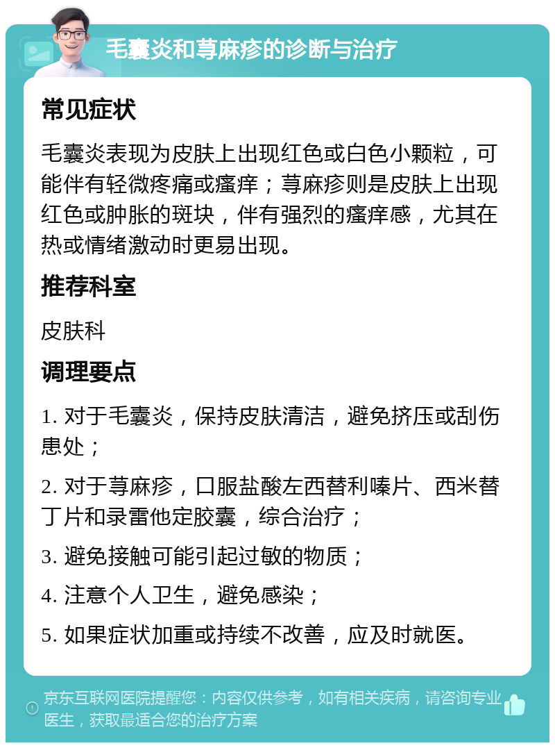 毛囊炎和荨麻疹的诊断与治疗 常见症状 毛囊炎表现为皮肤上出现红色或白色小颗粒，可能伴有轻微疼痛或瘙痒；荨麻疹则是皮肤上出现红色或肿胀的斑块，伴有强烈的瘙痒感，尤其在热或情绪激动时更易出现。 推荐科室 皮肤科 调理要点 1. 对于毛囊炎，保持皮肤清洁，避免挤压或刮伤患处； 2. 对于荨麻疹，口服盐酸左西替利嗪片、西米替丁片和录雷他定胶囊，综合治疗； 3. 避免接触可能引起过敏的物质； 4. 注意个人卫生，避免感染； 5. 如果症状加重或持续不改善，应及时就医。