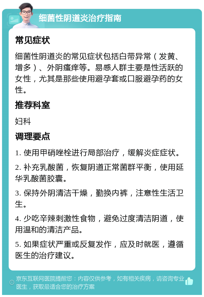 细菌性阴道炎治疗指南 常见症状 细菌性阴道炎的常见症状包括白带异常（发黄、增多）、外阴瘙痒等。易感人群主要是性活跃的女性，尤其是那些使用避孕套或口服避孕药的女性。 推荐科室 妇科 调理要点 1. 使用甲硝唑栓进行局部治疗，缓解炎症症状。 2. 补充乳酸菌，恢复阴道正常菌群平衡，使用延华乳酸菌胶囊。 3. 保持外阴清洁干燥，勤换内裤，注意性生活卫生。 4. 少吃辛辣刺激性食物，避免过度清洁阴道，使用温和的清洁产品。 5. 如果症状严重或反复发作，应及时就医，遵循医生的治疗建议。